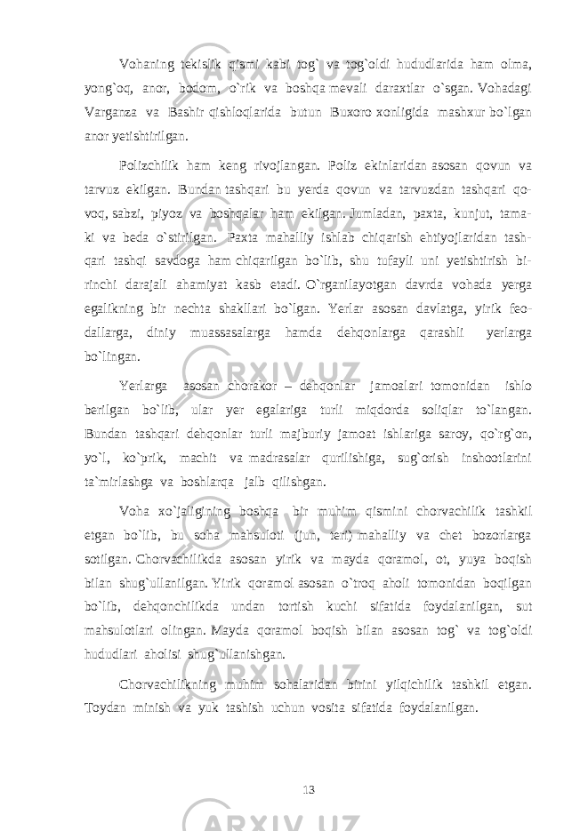 Vohaning tekislik qismi kabi tog` va tog`oldi hududlarida ham olma, yong`oq, anor, bodom, o`rik va boshqa mevali daraxtlar o`sgan. Vohadagi Varganza va Bashir qishloqlarida butun Buxoro xonligida mashxur bo`lgan anor yetishtirilgan. Polizchilik ham keng rivojlangan. Poliz ekinlaridan asosan qovun va tarvuz ekilgan. Bundan tashqari bu yerda qovun va tarvuzdan tashqari qo- voq, sabzi, piyoz va boshqalar ham ekilgan. Jumladan, paxta, kunjut, tama- ki va beda o`stirilgan. Paxta mahalliy ishlab chiqarish ehtiyojlaridan tash- qari tashqi savdoga ham chiqarilgan bo`lib, shu tufayli uni yetishtirish bi- rinchi darajali ahamiyat kasb etadi. O`rganilayotgan davrda vohada yerga egalikning bir nechta shakllari bo`lgan. Yerlar asosan davlatga, yirik feo- dallarga, diniy muassasalarga hamda dehqonlarga qarashli yerlarga bo`lingan. Yerlarga asosan chorakor – dehqonlar jamoalari tomonidan ishlo berilgan bo`lib, ular yer egalariga turli miqdorda soliqlar to`langan. Bundan tashqari dehqonlar turli majburiy jamoat ishlariga saroy, qo`rg`on, yo`l, ko`prik, machit va madrasalar qurilishiga, sug`orish inshootlarini ta`mirlashga va boshlarqa jalb qilishgan. Voha xo`jaligining boshqa bir muhim qismini chorvachilik tashkil etgan bo`lib, bu soha mahsuloti (jun, teri) mahalliy va chet bozorlarga sotilgan. Chorvachilikda asosan yirik va mayda qoramol, ot, yuya boqish bilan shug`ullanilgan. Yirik qoramol asosan o`troq aholi tomonidan boqilgan bo`lib, dehqonchilikda undan tortish kuchi sifatida foydalanilgan, sut mahsulotlari olingan. Mayda qoramol boqish bilan asosan tog` va tog`oldi hududlari aholisi shug`ullanishgan. Chorvachilikning muhim sohalaridan birini yilqichilik tashkil etgan. Toydan minish va yuk tashish uchun vosita sifatida foydalanilgan. 13 