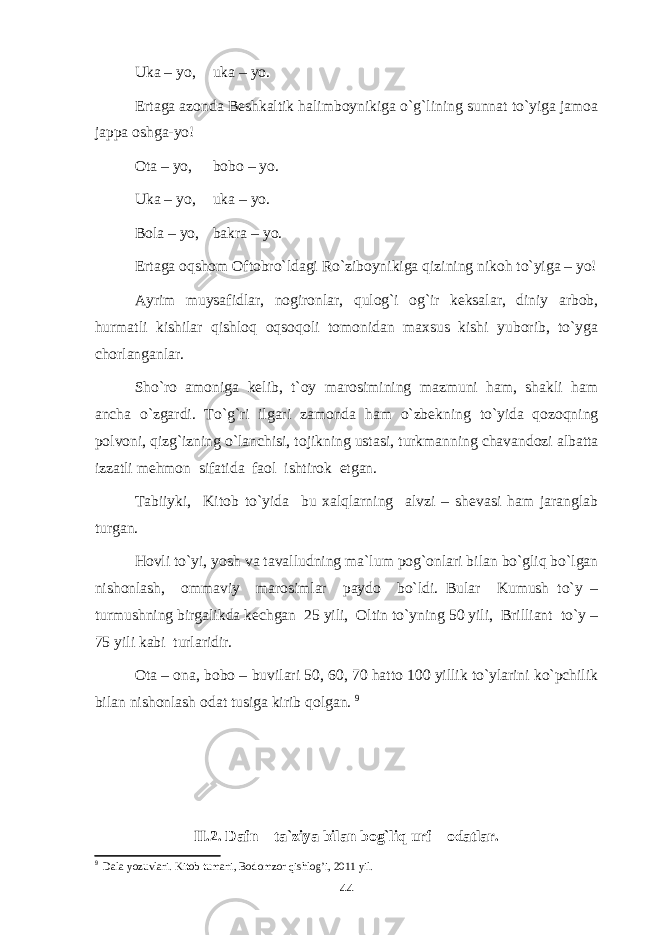 Uka – yo, uka – yo. Ertaga azonda Beshkaltik halimboynikiga o`g`lining sunnat to`yiga jamoa jappa oshga-yo! Ota – yo, bobo – yo. Uka – yo, uka – yo. Bola – yo, bakra – yo. Ertaga oqshom Oftobro`ldagi Ro`ziboynikiga qizining nikoh to`yiga – yo! Ayrim muysafidlar, nogironlar, qulog`i og`ir keksalar, diniy arbob, hurmatli kishilar qishloq oqsoqoli tomonidan maxsus kishi yuborib, to`yga chorlanganlar. Sho`ro amoniga kelib, t`oy marosimining mazmuni ham, shakli ham ancha o`zgardi. To`g`ri ilgari zamonda ham o`zbekning to`yida qozoqning polvoni, qizg`izning o`lanchisi, tojikning ustasi, turkmanning chavandozi albatta izzatli mehmon sifatida faol ishtirok etgan. Tabiiyki, Kitob to`yida bu xalqlarning alvzi – shevasi ham jaranglab turgan. Hovli to`yi, yosh va tavalludning ma`lum pog`onlari bilan bo`gliq bo`lgan nishonlash, ommaviy marosimlar paydo bo`ldi. Bular Kumush to`y – turmushning birgalikda kechgan 25 yili, Oltin to`yning 50 yili, Brilliant to`y – 75 yili kabi turlaridir. Ota – ona, bobo – buvilari 50, 60, 70 hatto 100 yillik to`ylarini ko`pchilik bilan nishonlash odat tusiga kirib qolgan. 9 II.2. Dafn – ta`ziya bilan bog`liq urf – odatlar. 9 Dala yozuvlari. Kitob tumani, Bodomzor qishlog’i, 2011 yil. 44 