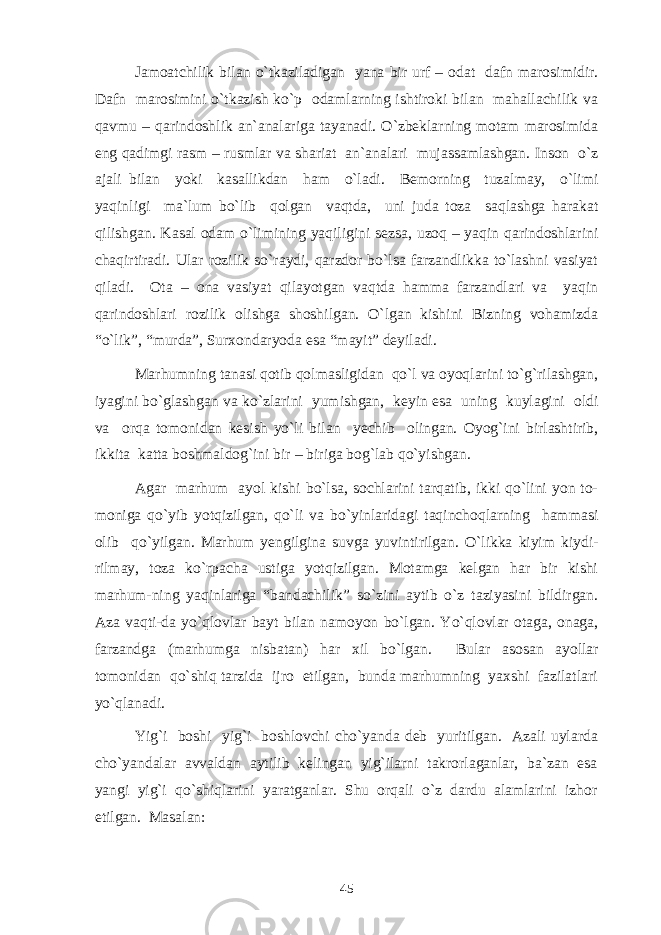 Jamoatchilik bilan o`tkaziladigan yana bir urf – odat dafn marosimidir. Dafn marosimini o`tkazish ko`p odamlarning ishtiroki bilan mahallachilik va qavmu – qarindoshlik an`analariga tayanadi. O`zbeklarning motam marosimida eng qadimgi rasm – rusmlar va shariat an`analari mujassamlashgan. Inson o`z ajali bilan yoki kasallikdan ham o`ladi. Bemorning tuzalmay, o`limi yaqinligi ma`lum bo`lib qolgan vaqtda, uni juda toza saqlashga harakat qilishgan. Kasal odam o`limining yaqiligini sezsa, uzoq – yaqin qarindoshlarini chaqirtiradi. Ular rozilik so`raydi, qarzdor bo`lsa farzandlikka to`lashni vasiyat qiladi. Ota – ona vasiyat qilayotgan vaqtda hamma farzandlari va yaqin qarindoshlari rozilik olishga shoshilgan. O`lgan kishini Bizning vohamizda “o`lik”, “murda”, Surxondaryoda esa “mayit” deyiladi. Marhumning tanasi qotib qolmasligidan qo`l va oyoqlarini to`g`rilashgan, iyagini bo`glashgan va ko`zlarini yumishgan, keyin esa uning kuylagini oldi va orqa tomonidan kesish yo`li bilan yechib olingan. Oyog`ini birlashtirib, ikkita katta boshmaldog`ini bir – biriga bog`lab qo`yishgan. Agar marhum ayol kishi bo`lsa, sochlarini tarqatib, ikki qo`lini yon to- moniga qo`yib yotqizilgan, qo`li va bo`yinlaridagi taqinchoqlarning hammasi olib qo`yilgan. Marhum yengilgina suvga yuvintirilgan. O`likka kiyim kiydi- rilmay, toza ko`rpacha ustiga yotqizilgan. Motamga kelgan har bir kishi marhum-ning yaqinlariga “bandachilik” so`zini aytib o`z taziyasini bildirgan. Aza vaqti-da yo`qlovlar bayt bilan namoyon bo`lgan. Yo`qlovlar otaga, onaga, farzandga (marhumga nisbatan) har xil bo`lgan. Bular asosan ayollar tomonidan qo`shiq tarzida ijro etilgan, bunda marhumning yaxshi fazilatlari yo`qlanadi. Yig`i boshi yig`i boshlovchi cho`yanda deb yuritilgan. Azali uylarda cho`yandalar avvaldan aytilib kelingan yig`ilarni takrorlaganlar, ba`zan esa yangi yig`i qo`shiqlarini yaratganlar. Shu orqali o`z dardu alamlarini izhor etilgan. Masalan: 45 