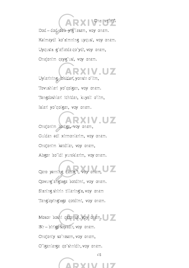 Ona vafoti. Dod – dod deb yig`lasam, voy onam. Kelmaydi ko`zimning uyqusi, voy onam. Uyqusiz g`aflatda qo`ydi, voy onam, Onajonim qayg`usi, voy onam. Uylarining ichidan, yonsin o`lim, Tovushlari yo`qolgan, voy onam. Tengdoshlari ichidan, kuyali o`lim, Izlari yo`qolgan, voy onam. Onajonim boriga, voy onam, Guldan edi xirmonlarim, voy onam. Onajonim ketdilar, voy onam, Abgor bo`ldi yuraklarim, voy onam. Qaro yerning qattig`i, voy onam, Qovurg`angizga botdimi, voy onam. Sizning shirin tillaringiz, voy onam Tanglayingizga qotdimi, voy onam. Mozor boshi qator tol, voy onam, Bir – biriga soyadir, voy onam. Onajoniy so`rasam, voy onam, O`lganlarga qo`shnidir, voy onam. 46 