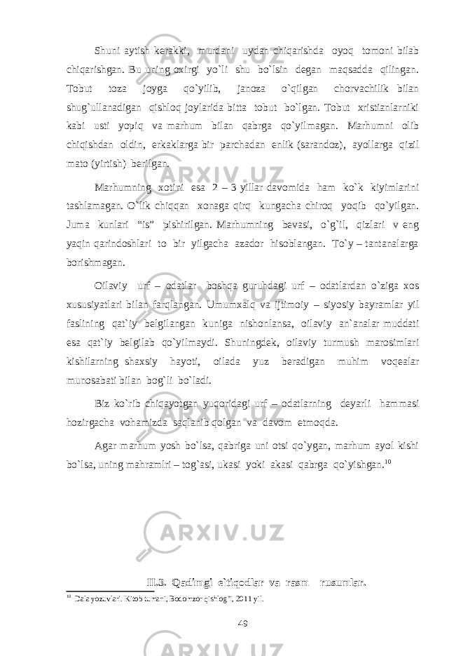 Shuni aytish kerakki, murdani uydan chiqarishda oyoq tomoni bilab chiqarishgan. Bu uning oxirgi yo`li shu bo`lsin degan maqsadda qilingan. Tobut toza joyga qo`yilib, janoza o`qilgan chorvachilik bilan shug`ullanadigan qishloq joylarida bitta tobut bo`lgan. Tobut xristianlarniki kabi usti yopiq va marhum bilan qabrga qo`yilmagan. Marhumni olib chiqishdan oldin, erkaklarga bir parchadan enlik (sarandoz), ayollarga qizil mato (yirtish) berilgan. Marhumning xotini esa 2 – 3 yillar davomida ham ko`k kiyimlarini tashlamagan. O`lik chiqqan xonaga qirq kungacha chiroq yoqib qo`yilgan. Juma kunlari “is” pishirilgan. Marhumning bevasi, o`g`il, qizlari v eng yaqin qarindoshlari to bir yilgacha azador hisoblangan. To`y – tantanalarga borishmagan. Oilaviy urf – odatlar boshqa guruhdagi urf – odatlardan o`ziga xos xususiyatlari bilan farqlangan. Umumxalq va ijtimoiy – siyosiy bayramlar yil faslining qat`iy belgilangan kuniga nishonlansa, oilaviy an`analar muddati esa qat`iy belgilab qo`yilmaydi. Shuningdek, oilaviy turmush marosimlari kishilarning shaxsiy hayoti, oilada yuz beradigan muhim voqealar munosabati bilan bog`li bo`ladi. Biz ko`rib chiqayotgan yuqoridagi urf – odatlarning deyarli hammasi hozirgacha vohamizda saqlanib qolgan va davom etmoqda. Agar marhum yosh bo`lsa, qabriga uni otsi qo`ygan, marhum ayol kishi bo`lsa, uning mahramlri – tog`asi, ukasi yoki akasi qabrga qo`yishgan. 10 II.3. Qadimgi e`tiqodlar va rasm – rusumlar. 10 Dala yozuvlari. Kitob tumani, Bodomzor qishlog’i, 2011 yil. 49 