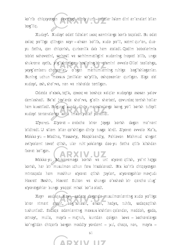 ko`rib chiqayotgan davrdagi diniy urf – odatlar Islom dini an`analari bilan bog`liq. Xudoyi. Xudoyi odati ildizlari uzoq zaminlarga borib taqaladi. Bu odat axloq yo`liga qilingan xayr – ehson bo`lib, xudo yo`li, xatmi qur`on, duo- yu fotiha, qon chiqarish, qurbonlik deb ham ataladi. Qadim bobolarimiz tabiat sahovatini, serhosil va serhimmatligini xudoning inoyati bilib, unga shukrona aytib, yig`ishtirilgan hosilning bir qismini avvalo Olloi taollohga, payg`ambaru choryorlar, o`tgan marhumlarning ruhiga bag`ishlaganlar. Buning uchun maxsus jonliklar so`yilib, oshqozonlar qurilgan. Elga obi xudoyi, osh, sho`rva, non va nisholda tortilgan. Odatda o`zbek, tojik, qozoq va boshqa xalqlar xudoyiga asosan palov damlashadi. Ba`zi joylarda sho`rva, g`olin sharbati, qovurdoq tortish hollar ham kuzatiladi. Bugungi kunda diniy marosimlarga keng yo`l berish tufayli xudoyi tantanalariga katta imkoniyatlar yaratildi. Ziyorat. Ziyorat – arabcha biror joyga borish degan ma`noni bildiradi. U silom bilan qo`shilgan diniy tusga kirdi. Ziyorat avvalo Ka`b, Makka-yu – Madina, Yassaviy, Naqshbandiy, Pahlavon Mahmud singari avliyolarni tavof qilish, ular ruhi poklariga doo-yu fotiha qilib klishdan iborat bo`lgan. Makka-yu Mukarramaga borish va uni ziyorat qilish, ya`ni hajga borish, har bir musulmon uchun farz hisoblanadi. Biz ko`rib chiqayotgan mintaqada ham mashhur ziyorat qilish joylari, ziyoratgohlar mavjud: Hazrati Beshir, Hazrati Sulton va shunga o`xshash bir qancha ulug` ziyoratgohlar bunga yaqqol misol bo`la oladi. Xayr – sadaqa. Xayr – sadaqa deganda musulmonlarning xudo yo`liga biror nimani atashi, bag`ishlashi, ehson, hadya, tuhfa, sadaqaqilish tushuniladi. Sadaqa odamlarning maxsus kishilar: qalandar, maddoh, gado, otinoyi, mulla, mayib – majruh, kunidan qolgan beva – bechoralarga ko`nglidan chiqarib bergan moddiy yordami – pul, chaqa, non, mayiz – 51 