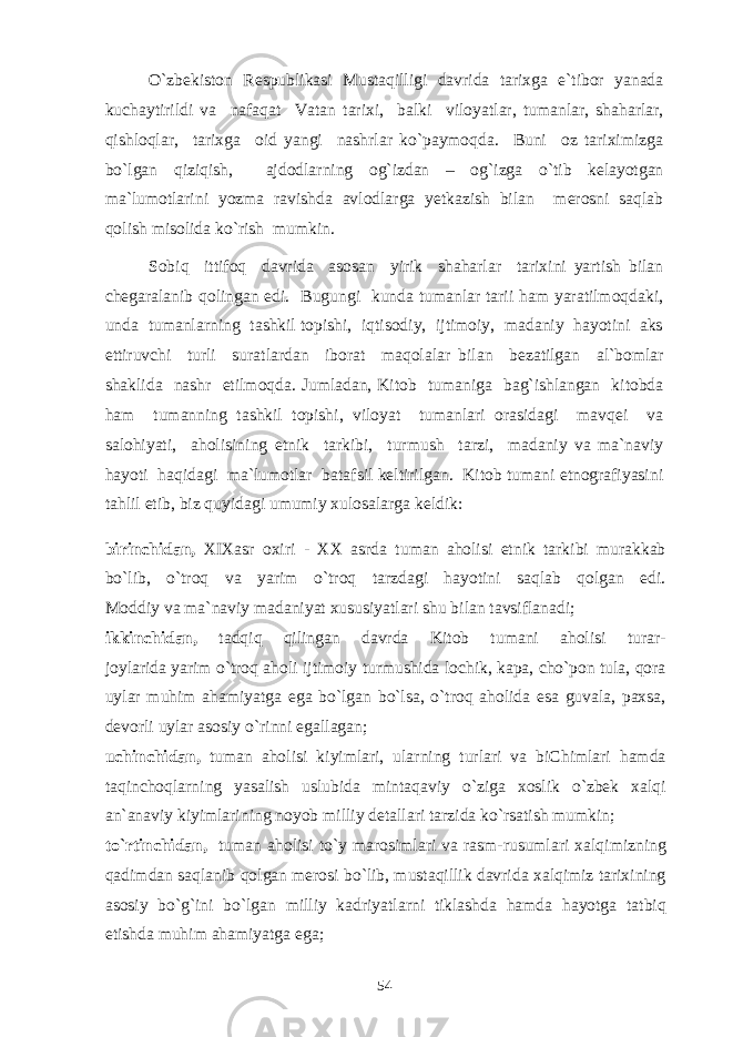 O`zbekiston Respublikasi Mustaqilligi davrida tarixga e`tibor yanada kuchaytirildi va nafaqat Vatan tarixi, balki viloyatlar, tumanlar, shaharlar, qishloqlar, tarixga oid yangi nashrlar ko`paymoqda. Buni oz tariximizga bo`lgan qiziqish, ajdodlarning og`izdan – og`izga o`tib kelayotgan ma`lumotlarini yozma ravishda avlodlarga yetkazish bilan merosni saqlab qolish misolida ko`rish mumkin. Sobiq ittifoq davrida asosan yirik shaharlar tarixini yartish bilan chegaralanib qolingan edi. Bugungi kunda tumanlar tarii ham yaratilmoqdaki, unda tumanlarning tashkil topishi, iqtisodiy, ijtimoiy, madaniy hayotini aks ettiruvchi turli suratlardan iborat maqolalar bilan bezatilgan al`bomlar shaklida nashr etilmoqda. Jumladan, Kitob tumaniga bag`ishlangan kitobda ham tumanning tashkil topishi, viloyat tumanlari orasidagi mavqei va salohiyati, aholisining etnik tarkibi, turmush tarzi, madaniy va ma`naviy hayoti haqidagi ma`lumotlar batafsil keltirilgan. Kitob tumani etnografiyasini tahlil etib, biz quyidagi umumiy xulosalarga keldik: birinchidan, XIXasr oxiri - XX asrda tuman aholisi etnik tarkibi murakkab bo`lib, o`troq va yarim o`troq tarzdagi hayotini saqlab qolgan edi. Moddiy va ma`naviy madaniyat xususiyatlari shu bilan tavsiflanadi; ikkinchidan, tadqiq qilingan davrda Kitob tumani aholisi turar- joylarida yarim o`troq aholi ijtimoiy turmushida lochik, kapa, cho`pon tula, qora uylar muhim ahamiyatga ega bo`lgan bo`lsa, o`troq aholida esa guvala, paxsa, devorli uylar asosiy o`rinni egallagan; uchinchidan, tuman aholisi kiyimlari, ularning turlari va biChimlari hamda taqinchoqlarning yasalish uslubida mintaqaviy o`ziga xoslik o`zbek xalqi an`anaviy kiyimlarining noyob milliy detallari tarzida ko`rsatish mumkin; to`rtinchidan, tuman aholisi to`y marosimlari va rasm-rusumlari xalqimizning qadimdan saqlanib qolgan merosi bo`lib, mustaqillik davrida xalqimiz tarixining asosiy bo`g`ini bo`lgan milliy kadriyatlarni tiklashda hamda hayotga tatbiq etishda muhim ahamiyatga ega; 54 