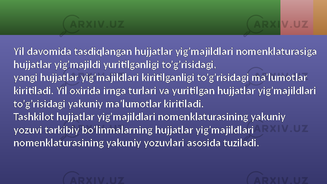 Yil davomida tasdiqlangan hujjatlar yig&#39;majildlari nomenklaturasiga hujjatlar yig&#39;majildi yuritilganligi to&#39;g&#39;risidagi, yangi hujjatlar yig&#39;majildlari kiritilganligi to&#39;g&#39;risidagi ma&#39;lumotlar kiritiladi. Yil oxirida irnga turlari va yuritilgan hujjatlar yig&#39;majildlari to&#39;g&#39;risidagi yakuniy ma&#39;lumotlar kiritiladi. Tashkilot hujjatlar yig&#39;majildlari nomenklaturasining yakuniy yozuvi tarkibiy bo&#39;linmalarning hujjatlar yig&#39;majildlari nomenklaturasining yakuniy yozuvlari asosida tuziladi. 