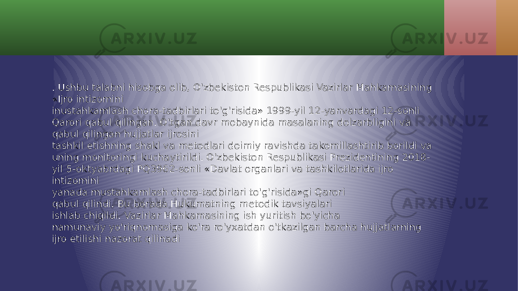 . Ushbu talabni hisobga olib, O&#39;zbekiston Respublikasi Vazirlar Mahkamasining «Ijro intizomini inustahkamlash chora-tadbirlari to&#39;g&#39;risida» 1999-yil 12-yanvardagi 12-sonli Qarori qabul qilingan. O&#39;tgan davr mobaynida masalaning dolzarbligini va qabul qilingan hujjatlar ijrosini tashkil etishning shakl va metodlari doimiy ravishda takomillashtirib borildi va uning monitoringi kuchaytirildi. O&#39;zbekiston Respublikasi Prezidentining 2018- yil 5-oktyabrdagi PQ3962-sonli «Davlat organlari va tashkilotlarida ijro intizomini yanada mustahkamlash chora-tadbirlari to&#39;g&#39;risida»gi Qarori qabul qilindi. Bu borada Hukumatning metodik tavsiyalari ishlab chiqildi. Vazirlar Mahkamasining ish yuritish bo&#39;yicha namunaviy yo&#39;riqnomasiga ko&#39;ra ro&#39;yxatdan o&#39;tkazilgan barcha hujjatlarning ijro etilishi nazorat qilinadi 