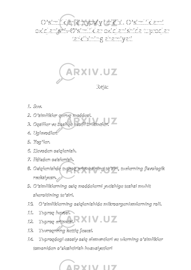 O’simli k lar k imyoviy tar k ibi. O’simli k larni oziqlanishi. O’simliklar oziqlanishida tuproqlar tarkibining ahamiyati Reja: 1. Suv. 2. O’simliklar quruq moddasi. 3. Oqsillar va boshqa azotli brikmalar. 4. Uglevodlar. 5. Yog’lar. 6. Havodan oziqlanish. 7. Ildizdan ozislanish. 8. Oziqlanishda tuproq eritmasining ta’siri, tuelarning fizvologik reaksiyasn. 9. O’simliklarning oziq moddalarni yutishiga tashsi muhit sharoitining ta’siri. 10. O’simliklarning oziqlanishida mikroorganiemlarning roli. 11. Tuproq havosi. 12. Tuproq eritmasi. 13. Tuvroqnnng kattiq fazasi. 14. Tuproqdagi asosiy oziq elementlari va ularning o’simliklar tomonidan o’zlashtirish hususiyatlari 