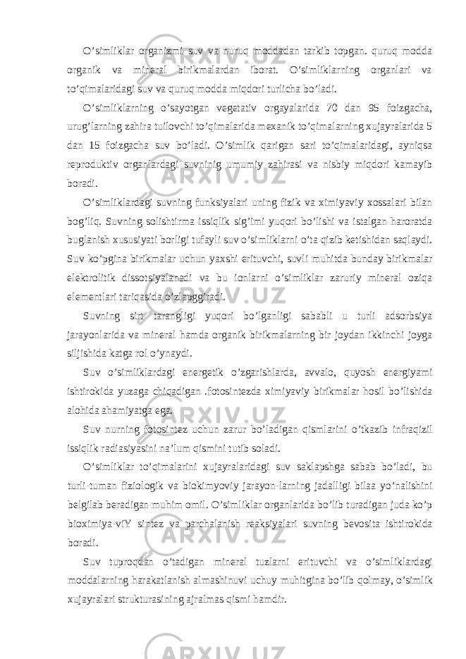 O’simliklar organizmi suv va nuruq moddadan tarkib topgan. quruq modda organik va mineral birikmalardan iborat. O’simliklarning organlari va to’qimalaridagi suv va quruq modda miqdori turlicha bo’ladi. O’simliklarning o’sayotgan vegetativ orgayalarida 70 dan 95 foizgacha, urug’larning zahira tuilovchi to’qimalarida mexanik to’qimalarning xujayralarida 5 dan 15 foizgacha suv bo’ladi. O’simlik qarigan sari to’qimalaridagi, ayniqsa reproduktiv organlardagi suvninig umumiy zahirasi va nisbiy miqdori kamayib boradi. O’simliklardagi suvning funksiyalari uning fizik va ximiyaviy xossalari bilan bog’liq. Suvning solishtirma issiqlik sig’imi yuqori bo’lishi va istalgan haroratda buglanish xususiyati borligi tufayli suv o’simliklarni o’ta qizib ketishidan saqlaydi. Suv ko’pgina birikmalar uchun yaxshi erituvchi, suvli muhitda bunday birikmalar elektrolitik dissotsiyalanadi va bu ionlarni o’simliklar zaruriy mineral oziqa elementlari tariqasida o’zlapggiradi. Suvning sirt tarangligi yuqori bo’lganligi sababli u turli adsorbsiya jarayonlarida va mineral hamda organik birikmalarning bir joydan ikkinchi joyga siljishida katga rol o’ynaydi. Suv o’simliklardagi energetik o’zgarishlarda, avvalo, quyosh energiyami ishtirokida yuzaga chiqadigan .fotosintezda ximiyaviy birikmalar hosil bo’lishida alohida ahamiyatga ega. Suv nurning fotosintez uchun zarur bo’ladigan qismlarini o’tkazib infraqizil issiqlik radiasiyasini na’lum qismini tutib soladi. O’simliklar to’qimalarini xujayralaridagi suv saklapshga sabab bo’ladi, bu turli-tuman fiziologik va biokimyoviy jarayon-larning jadalligi bilaa yo’nalishini belgilab beradigan muhim omil. O’simliklar organlarida bo’lib turadigan juda ko’p bioximiya-viY sintez va parchalanish reaksiyalari suvning bevosita ishtirokida boradi. Suv tuproqdan o’tadigan mineral tuzlarni erituvchi va o’simliklardagi moddalarning harakatlanish almashinuvi uchuy muhitgina bo’lib qolmay, o’simlik xujayralari strukturasining ajralmas qismi hamdir. 