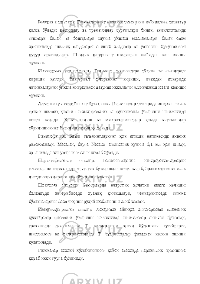 Механик таъсири. Гижжаларнинг механик таъсирини қуйидагича тасаввур қилса бўлади: цестодлар ва трематодлар сўрғичлари билан, анкилостомида тишлари билан ва бошқалари шунга ўхшаш мосламалари билан одам организмида шиллиқ пардаларга ёпишиб оладилар ва уларнинг бутунлигига путур етказадилар. Шиллиқ парданинг шилинган жойидан қон оқиши мумкин. Иккиламчи яллиғланиш. Гельминт личинкалари тўқима ва аъзоларига кириши қатори бактериал флоранинг кириши, ичакдан аскарида личинкаларини ўпкага миграцияси даврида иккиламчи яллиғланиш юзага келиши мумкин. Алмашинув жараённинг бузилиши. Гельминтлар таъсирида ошқозон - ичак тракти шиллиқ қавати патоморфологик ва функционал ўзгариши натижасида юзага келади. Ҳазм қилиш ва микроэлементлар ҳамда витаминлар сўрилишининг бузилиши қайд қилинади. Гематофагия. Баъзи гельминтларнинг қон ютиши натижасида анемия ривожланади. Масалан, бирта Necator americanus кунига 0,1 мл қон ютади, организмда эса уларнинг сони юзлаб бўлади. Нерв-рефлектор таъсир. Гельминтларнинг интерорецепторларни таъсирлаши натижасида вегетатив бузилишлар юзага келиб, бронхоспазм ва ичак дисфункцияларини кучайтириши мумкин. Психоген таъсир. Беморларда невротик ҳолатни юзага келиши: болаларда энтерибиозда оралиқ қичишлари, тениаринхозда гижжа бўлакчаларини фаол чиқиши руҳий азобланишга олиб келади. Иммуносупрессив таъсир. Аскаридоз айниқса описторхозда плазматик ҳужайралар фаоллиги ўзгариши натижасида антителолар синтези бузилади, трихинелла личинкалари Т- киллерларни ҳосил бўлишини сусайтирса, шистосомоз ва филяриатозларда Т- супрессорлар фаоллиги кескин ошиши кузатилади. Гижжалар асосий хўжайинининг қайси аъзосида паразитлик қилишига қараб икки турга бўлинади. 