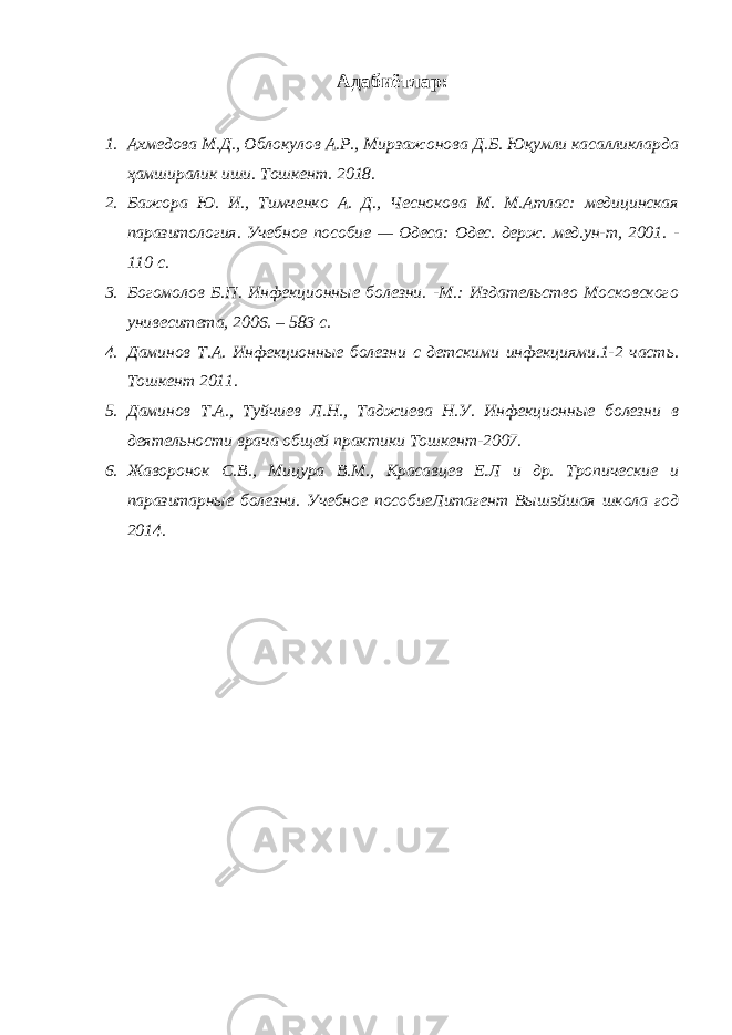 Адабиётлар: 1. Ахмедова М.Д., Облокулов А.Р., Мирзажонова Д.Б. Юқумли касалликларда ҳамширалик иши. Тошкент. 2018. 2. Бажора Ю. И., Тимченко А. Д., Чеснокова М. М.Атлас: медицинская паразитология. Учебное пособие — Одеса: Одес. держ. мед.ун-т, 2001. - 110 с. 3. Богомолов Б.П. Инфекционные болезни. -М.: Издательство Московского унивеситета, 2006. – 583 с. 4. Даминов Т.А. Инфекционные болезни с детскими инфекциями.1-2 часть. Тошкент 2011. 5. Даминов Т.А., Туйчиев Л.Н., Таджиева Н.У. Инфекционные болезни в деятельности врача общей практики Тошкент-2007. 6. Жаворонок С.В., Мицура В.М., Красавцев Е.Л и др. Тропические и паразитарные болезни. Учебное пособиеЛитагент Вышэйшая школа год 2014. 