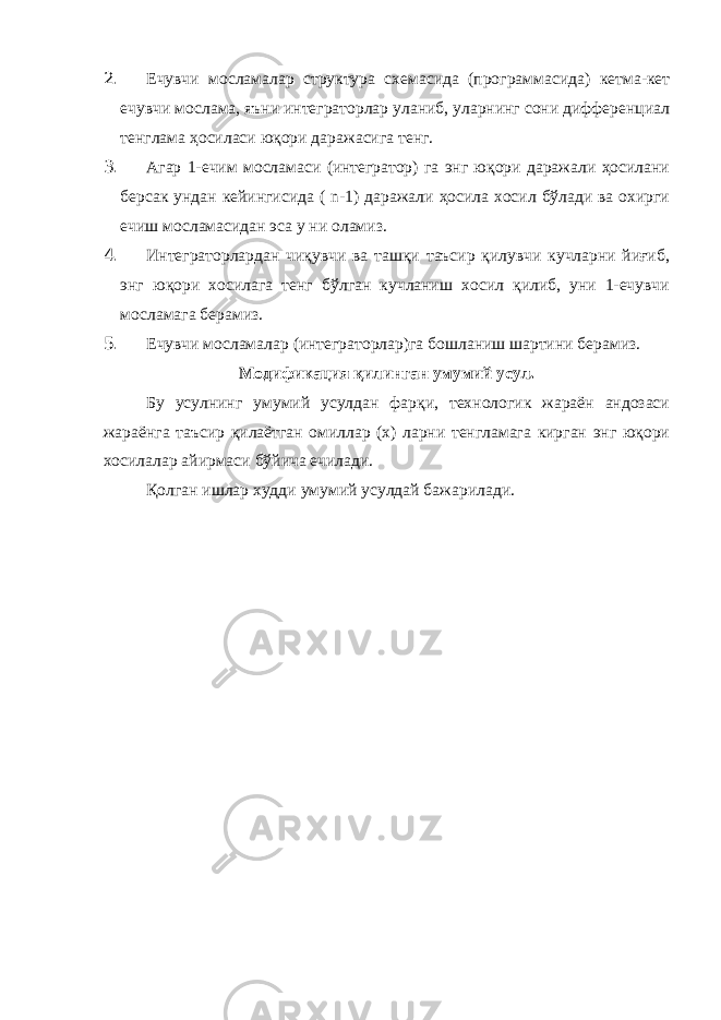 2. Ечувчи мосламалар структура схемасида (программасида) кетма-кет ечувчи мослама, яъни интеграторлар уланиб, уларнинг сони дифференциал тенглама ҳосиласи юқори даражасига тенг. 3. Агар 1-ечим мосламаси (интегратор) га энг юқори даражали ҳосилани берсак ундан кейингисида ( n -1) даражали ҳосила хосил бўлади ва охирги ечиш мосламасидан эса у ни оламиз. 4. Интеграторлардан чиқувчи ва ташқи таъсир қилувчи кучларни йиғиб, энг юқори хосилага тенг бўлган кучланиш хосил қилиб, уни 1-ечувчи мосламага берамиз. 5. Ечувчи мосламалар (интеграторлар)га бошланиш шартини берамиз. Модификация қилинган умумий усул. Бу усулнинг умумий усулдан фарқи, технологик жараён андозаси жараёнга таъсир қилаётган омиллар (х) ларни тенгламага кирган энг юқори хосилалар айирмаси бўйича ечилади. Қолган ишлар худди умумий усулдай бажарилади. 