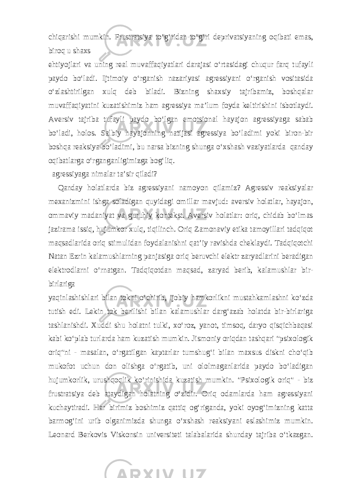 chiqarishi mumkin. Frustratsiya to‘g‘ridan-to‘g‘ri deprivatsiyaning oqibati emas, biroq u shaxs ehtiyojlari va uning real muvaffaqiyatlari darajasi o‘rtasidagi chuqur farq tufayli paydo bo‘ladi. Ijtimoiy o‘rganish nazariyasi agressiyani o‘rganish vositasida o‘zlashtirilgan xulq deb biladi. Bizning shaxsiy tajribamiz, boshqalar muvaffaqiyatini kuzatishimiz ham agressiya ma’lum foyda keltirishini isbotlaydi. Aversiv tajriba tufayli paydo bo‘lgan emotsional hayajon agressiyaga sabab bo‘ladi, holos. Salbiy hayajonning natijasi agressiya bo‘ladimi yoki biron-bir boshqa reaksiya bo‘ladimi, bu narsa bizning shunga o‘xshash vaziyatlarda qanday oqibatlarga o‘rganganligimizga bog‘liq. agressiyaga nimalar ta’sir qiladi? Qanday holatlarda biz agressiyani namoyon qilamiz? Agressiv reaksiyalar mexanizmini ishga soladigan quyidagi omillar mavjud: aversiv holatlar, hayajon, ommaviy madaniyat va guruhiy kontekst. Aversiv holatlar: oriq, chidab bo‘lmas jazirama issiq, hujumkor xulq, tiqilinch. Oriq Zamonaviy etika tamoyillari tadqiqot maqsadlarida oriq stimulidan foydalanishni qat’iy ravishda cheklaydi. Tadqiqotchi Natan Ezrin kalamushlarning panjasiga oriq beruvchi elektr zaryadlarini beradigan elektrodlarni o‘rnatgan. Tadqiqotdan maqsad, zaryad berib, kalamushlar bir- birlariga yaqinlashishlari bilan tokni o‘chirib, ijobiy hamkorlikni mustahkamlashni ko‘zda tutish edi. Lekin tok berilishi bilan kalamushlar darg‘azab holatda bir-birlariga tashlanishdi. Xuddi shu holatni tulki, xo‘roz, yanot, timsoq, daryo qisqichbaqasi kabi ko‘plab turlarda ham kuzatish mumkin. Jismoniy oriqdan tashqari &#34;psixologik oriq&#34;ni - masalan, o‘rgatilgan kaptarlar tumshug‘i bilan maxsus diskni cho‘qib mukofot uchun don olishga o‘rgatib, uni ololmaganlarida paydo bo‘ladigan hujumkorlik, urushqoqlik ko‘rinishida kuzatish mumkin. &#34;Psixologik oriq&#34; - biz frustratsiya deb ataydigan holatning o‘zidir. Oriq odamlarda ham agressiyani kuchaytiradi. Har birimiz boshimiz qattiq og‘riganda, yoki oyog‘imizning katta barmog‘ini urib olganimizda shunga o‘xshash reaksiyani eslashimiz mumkin. Leonard Berkovis Viskonsin universiteti talabalarida shunday tajriba o‘tkazgan. 