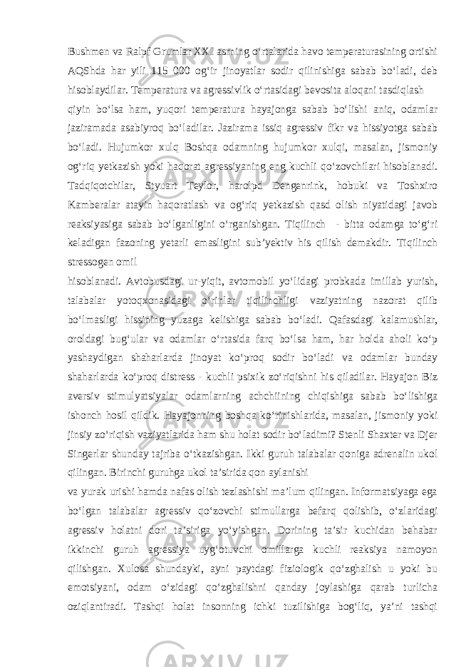 Bushmen va Ralpf Grumlar XXI asrning o‘rtalarida havo temperaturasining ortishi AQShda har yili 115 000 og‘ir jinoyatlar sodir qilinishiga sabab bo‘ladi, deb hisoblaydilar. Temperatura va agressivlik o‘rtasidagi bevosita aloqani tasdiqlash qiyin bo‘lsa ham, yuqori temperatura hayajonga sabab bo‘lishi aniq, odamlar jaziramada asabiyroq bo‘ladilar. Jazirama issiq agressiv fikr va hissiyotga sabab bo‘ladi. Hujumkor xulq Boshqa odamning hujumkor xulqi, masalan, jismoniy og‘riq yetkazish yoki haqorat agressiyaning eng kuchli qo‘zovchilari hisoblanadi. Tadqiqotchilar, Styuart Teylor, harolpd Dengenrink, hobuki va Toshxiro Kamberalar atayin haqoratlash va og‘riq yetkazish qasd olish niyatidagi javob reaksiyasiga sabab bo‘lganligini o‘rganishgan. Tiqilinch - bitta odamga to‘g‘ri keladigan fazoning yetarli emasligini sub’yektiv his qilish demakdir. Tiqilinch stressogen omil hisoblanadi. Avtobusdagi ur-yiqit, avtomobil yo‘lidagi probkada imillab yurish, talabalar yotoqxonasidagi o‘rinlar tiqilinchligi vaziyatning nazorat qilib bo‘lmasligi hissining yuzaga kelishiga sabab bo‘ladi. Qafasdagi kalamushlar, oroldagi bug‘ular va odamlar o‘rtasida farq bo‘lsa ham, har holda aholi ko‘p yashaydigan shaharlarda jinoyat ko‘proq sodir bo‘ladi va odamlar bunday shaharlarda ko‘proq distress - kuchli psixik zo‘riqishni his qiladilar. Hayajon Biz aversiv stimulyatsiyalar odamlarning achchiining chiqishiga sabab bo‘lishiga ishonch hosil qildik. Hayajonning boshqa ko‘rinishlarida, masalan, jismoniy yoki jinsiy zo‘riqish vaziyatlarida ham shu holat sodir bo‘ladimi? Stenli Shaxter va Djer Singerlar shunday tajriba o‘tkazishgan. Ikki guruh talabalar qoniga adrenalin ukol qilingan. Birinchi guruhga ukol ta’sirida qon aylanishi va yurak urishi hamda nafas olish tezlashishi ma’lum qilingan. Informatsiyaga ega bo‘lgan talabalar agressiv qo‘zovchi stimullarga befarq qolishib, o‘zlaridagi agressiv holatni dori ta’siriga yo‘yishgan. Dorining ta’sir kuchidan behabar ikkinchi guruh agressiya uyg‘otuvchi omillarga kuchli reaksiya namoyon qilishgan. Xulosa shundayki, ayni paytdagi fiziologik qo‘zghalish u yoki bu emotsiyani, odam o‘zidagi qo‘zghalishni qanday joylashiga qarab turlicha oziqlantiradi. Tashqi holat insonning ichki tuzilishiga bog‘liq, ya’ni tashqi 