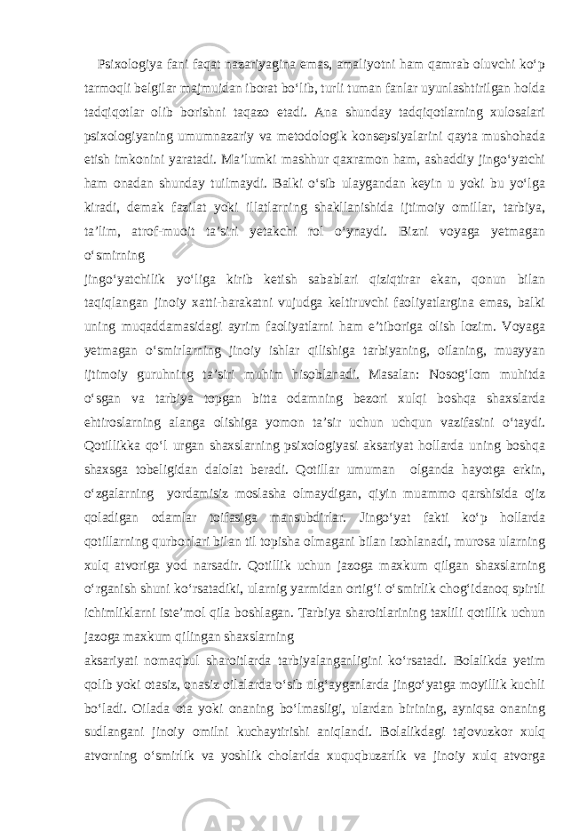  Psixologiya fani faqat nazariyagina emas, amaliyotni ham qamrab oluvchi ko‘p tarmoqli belgilar majmuidan iborat bo‘lib, turli tuman fanlar uyunlashtirilgan holda tadqiqotlar olib borishni taqazo etadi. Ana shunday tadqiqotlarning xulosalari psixologiyaning umumnazariy va metodologik konsepsiyalarini qayta mushohada etish imkonini yaratadi. Ma’lumki mashhur qaxramon ham, ashaddiy jingo‘yatchi ham onadan shunday tuilmaydi. Balki o‘sib ulaygandan keyin u yoki bu yo‘lga kiradi, demak fazilat yoki illatlarning shakllanishida ijtimoiy omillar, tarbiya, ta’lim, atrof-muoit ta’siri yetakchi rol o‘ynaydi. Bizni voyaga yetmagan o‘smirning jingo‘yatchilik yo‘liga kirib ketish sabablari qiziqtirar ekan, qonun bilan taqiqlangan jinoiy xatti-harakatni vujudga keltiruvchi faoliyatlargina emas, balki uning muqaddamasidagi ayrim faoliyatlarni ham e’tiboriga olish lozim. Voyaga yetmagan o‘smirlarning jinoiy ishlar qilishiga tarbiyaning, oilaning, muayyan ijtimoiy guruhning ta’siri muhim hisoblanadi. Masalan: Nosog‘lom muhitda o‘sgan va tarbiya topgan bitta odamning bezori xulqi boshqa shaxslarda ehtiroslarning alanga olishiga yomon ta’sir uchun uchqun vazifasini o‘taydi. Qotillikka qo‘l urgan shaxslarning psixologiyasi aksariyat hollarda uning boshqa shaxsga tobeligidan dalolat beradi. Qotillar umuman olganda hayotga erkin, o‘zgalarning yordamisiz moslasha olmaydigan, qiyin muammo qarshisida ojiz qoladigan odamlar toifasiga mansubdirlar. Jingo‘yat fakti ko‘p hollarda qotillarning qurbonlari bilan til topisha olmagani bilan izohlanadi, murosa ularning xulq atvoriga yod narsadir. Qotillik uchun jazoga maxkum qilgan shaxslarning o‘rganish shuni ko‘rsatadiki, ularnig yarmidan ortig‘i o‘smirlik chog‘idanoq spirtli ichimliklarni iste’mol qila boshlagan. Tarbiya sharoitlarining taxlili qotillik uchun jazoga maxkum qilingan shaxslarning aksariyati nomaqbul sharoitlarda tarbiyalanganligini ko‘rsatadi. Bolalikda yetim qolib yoki otasiz, onasiz oilalarda o‘sib ulg‘ayganlarda jingo‘yatga moyillik kuchli bo‘ladi. Oilada ota yoki onaning bo‘lmasligi, ulardan birining, ayniqsa onaning sudlangani jinoiy omilni kuchaytirishi aniqlandi. Bolalikdagi tajovuzkor xulq atvorning o‘smirlik va yoshlik cholarida xuquqbuzarlik va jinoiy xulq atvorga 