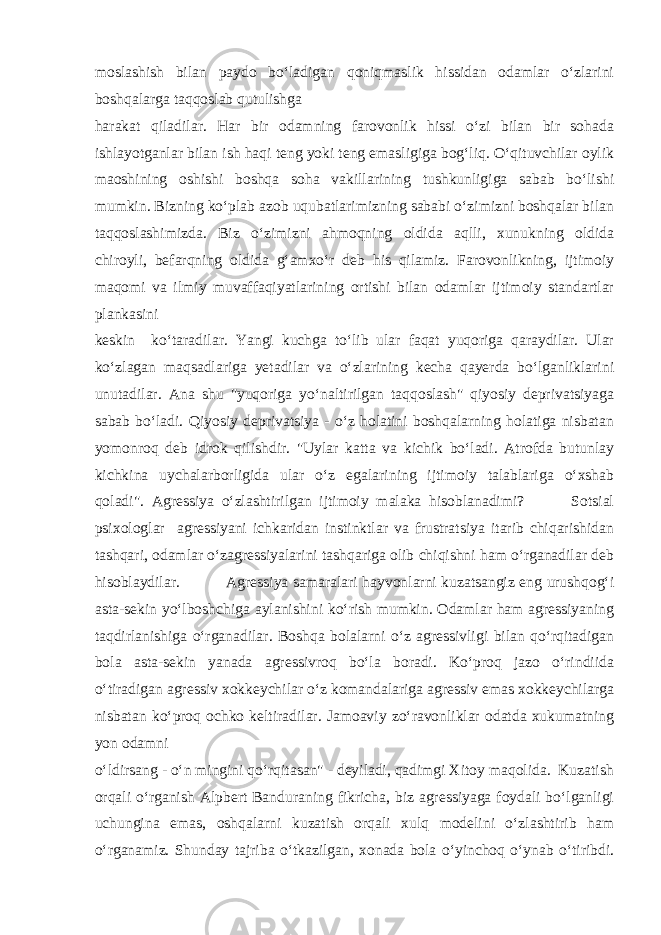 moslashish bilan paydo bo‘ladigan qoniqmaslik hissidan odamlar o‘zlarini boshqalarga taqqoslab qutulishga harakat qiladilar. Har bir odamning farovonlik hissi o‘zi bilan bir sohada ishlayotganlar bilan ish haqi teng yoki teng emasligiga bog‘liq. O‘qituvchilar oylik maoshining oshishi boshqa soha vakillarining tushkunligiga sabab bo‘lishi mumkin. Bizning ko‘plab azob uqubatlarimizning sababi o‘zimizni boshqalar bilan taqqoslashimizda. Biz o‘zimizni ahmoqning oldida aqlli, xunukning oldida chiroyli, befarqning oldida g‘amxo‘r deb his qilamiz. Farovonlikning, ijtimoiy maqomi va ilmiy muvaffaqiyatlarining ortishi bilan odamlar ijtimoiy standartlar plankasini keskin ko‘taradilar. Yangi kuchga to‘lib ular faqat yuqoriga qaraydilar. Ular ko‘zlagan maqsadlariga yetadilar va o‘zlarining kecha qayerda bo‘lganliklarini unutadilar. Ana shu &#34;yuqoriga yo‘naltirilgan taqqoslash&#34; qiyosiy deprivatsiyaga sabab bo‘ladi. Qiyosiy deprivatsiya - o‘z holatini boshqalarning holatiga nisbatan yomonroq deb idrok qilishdir. &#34;Uylar katta va kichik bo‘ladi. Atrofda butunlay kichkina uychalarborligida ular o‘z egalarining ijtimoiy talablariga o‘xshab qoladi&#34;. Agressiya o‘zlashtirilgan ijtimoiy malaka hisoblanadimi? Sotsial psixologlar agressiyani ichkaridan instinktlar va frustratsiya itarib chiqarishidan tashqari, odamlar o‘zagressiyalarini tashqariga olib chiqishni ham o‘rganadilar deb hisoblaydilar. Agressiya samaralari hayvonlarni kuzatsangiz eng urushqog‘i asta-sekin yo‘lboshchiga aylanishini ko‘rish mumkin. Odamlar ham agressiyaning taqdirlanishiga o‘rganadilar. Boshqa bolalarni o‘z agressivligi bilan qo‘rqitadigan bola asta-sekin yanada agressivroq bo‘la boradi. Ko‘proq jazo o‘rindiida o‘tiradigan agressiv xokkeychilar o‘z komandalariga agressiv emas xokkeychilarga nisbatan ko‘proq ochko keltiradilar. Jamoaviy zo‘ravonliklar odatda xukumatning yon odamni o‘ldirsang - o‘n mingini qo‘rqitasan&#34; - deyiladi, qadimgi Xitoy maqolida. Kuzatish orqali o‘rganish Alpbert Banduraning fikricha, biz agressiyaga foydali bo‘lganligi uchungina emas, oshqalarni kuzatish orqali xulq modelini o‘zlashtirib ham o‘rganamiz. Shunday tajriba o‘tkazilgan, xonada bola o‘yinchoq o‘ynab o‘tiribdi. 