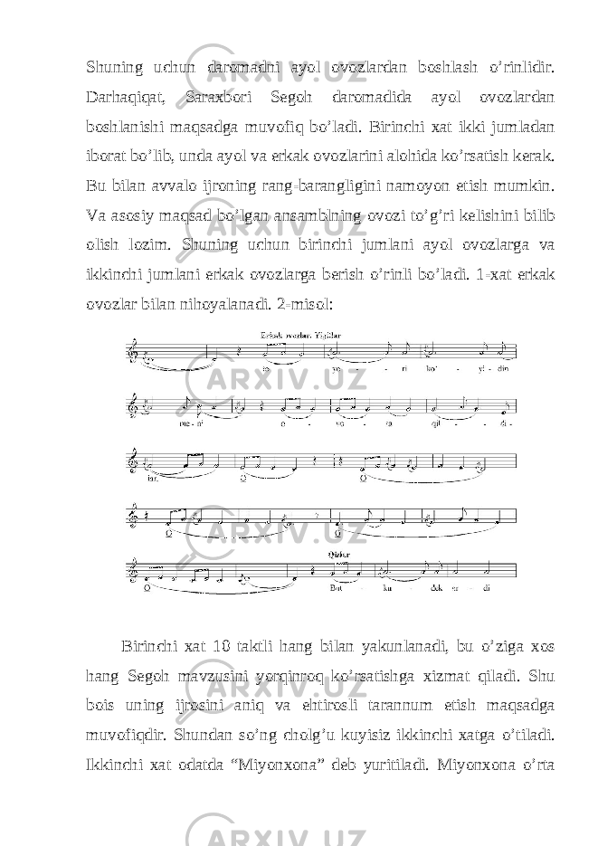 Shuning uchun daromadni ayol ovozlardan boshlash o’rinlidir. Darhaqiqat, Saraxbori Segoh daromadida ayol ovozlardan boshlanishi maqsadga muvofiq bo’ladi. Birinchi xat ikki jumladan iborat bo’lib, unda ayol va erkak ovozlarini alohida ko’rsatish kerak. Bu bilan avvalo ijroning rang-barangligini namoyon etish mumkin. Va asosiy maqsad bo’lgan ansamblning ovozi to’g’ri kelishini bilib olish lozim. Shuning uchun birinchi jumlani ayol ovozlarga va ikkinchi jumlani erkak ovozlarga berish o’rinli bo’ladi. 1-xat erkak ovozlar bilan nihoyalanadi. 2-misol: Birinchi xat 10 taktli hang bilan yakunlanadi, bu o’ziga xos hang Segoh mavzusini yorqinroq ko’rsatishga xizmat qiladi. Shu bois uning ijrosini aniq va ehtirosli tarannum etish maqsadga muvofiqdir. Shundan so’ng cholg’u kuyisiz ikkinchi xatga o’tiladi. Ikkinchi xat odatda “Miyonxona” deb yuritiladi. Miyonxona o’rta 