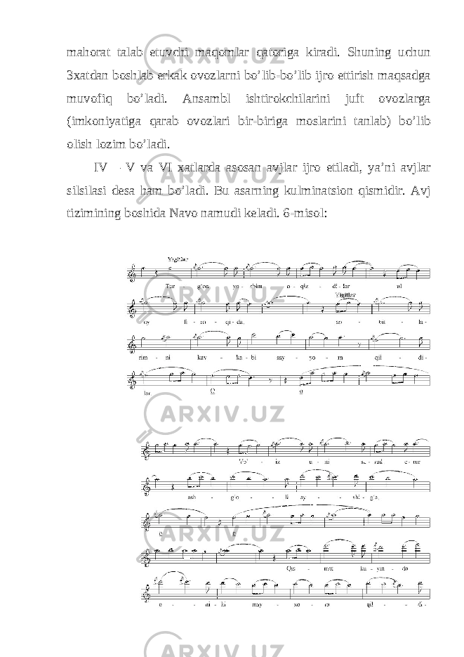 mahorat talab etuvchi maqomlar qatoriga kiradi. Shuning uchun 3xatdan boshlab erkak ovozlarni bo’lib-bo’lib ijro ettirish maqsadga muvofiq bo’ladi. Ansambl ishtirokchilarini juft ovozlarga (imkoniyatiga qarab ovozlari bir-biriga moslarini tanlab) bo’lib olish lozim bo’ladi. IV – V va VI xatlarda asosan avjlar ijro etiladi, ya’ni avjlar silsilasi desa ham bo’ladi. Bu asarning kulminatsion qismidir. Avj tizimining boshida Navo namudi keladi. 6-misol: 