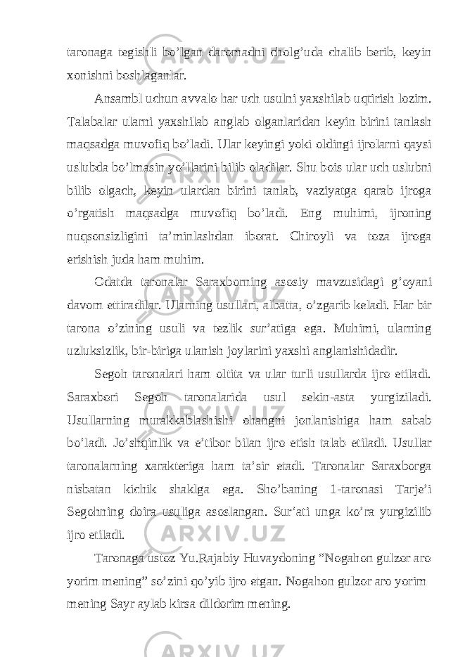 taronaga tegishli bo’lgan daromadni cholg’uda chalib berib, keyin xonishni boshlaganlar. Ansambl uchun avvalo har uch usulni yaxshilab uqtirish lozim. Talabalar ularni yaxshilab anglab olganlaridan keyin birini tanlash maqsadga muvofiq bo’ladi. Ular keyingi yoki oldingi ijrolarni qaysi uslubda bo’lmasin yo’llarini bilib oladilar. Shu bois ular uch uslubni bilib olgach, keyin ulardan birini tanlab, vaziyatga qarab ijroga o’rgatish maqsadga muvofiq bo’ladi. Eng muhimi, ijroning nuqsonsizligini ta’minlashdan iborat. Chiroyli va toza ijroga erishish juda ham muhim. Odatda taronalar Saraxborning asosiy mavzusidagi g’oyani davom ettiradilar. Ularning usullari, albatta, o’zgarib keladi. Har bir tarona o’zining usuli va tezlik sur’atiga ega. Muhimi, ularning uzluksizlik, bir-biriga ulanish joylarini yaxshi anglanishidadir. Segoh taronalari ham oltita va ular turli usullarda ijro etiladi. Saraxbori Segoh taronalarida usul sekin-asta yurgiziladi. Usullarning murakkablashishi ohangni jonlanishiga ham sabab bo’ladi. Jo’shqinlik va e’tibor bilan ijro etish talab etiladi. Usullar taronalarning xarakteriga ham ta’sir etadi. Taronalar Saraxborga nisbatan kichik shaklga ega. Sho’baning 1-taronasi Tarje’i Segohning doira usuliga asoslangan. Sur’ati unga ko’ra yurgizilib ijro etiladi. Taronaga ustoz Yu.Rajabiy Huvaydoning “Nogahon gulzor aro yorim mening” so’zini qo’yib ijro etgan. Nogahon gulzor aro yorim mening Sayr aylab kirsa dildorim mening. 