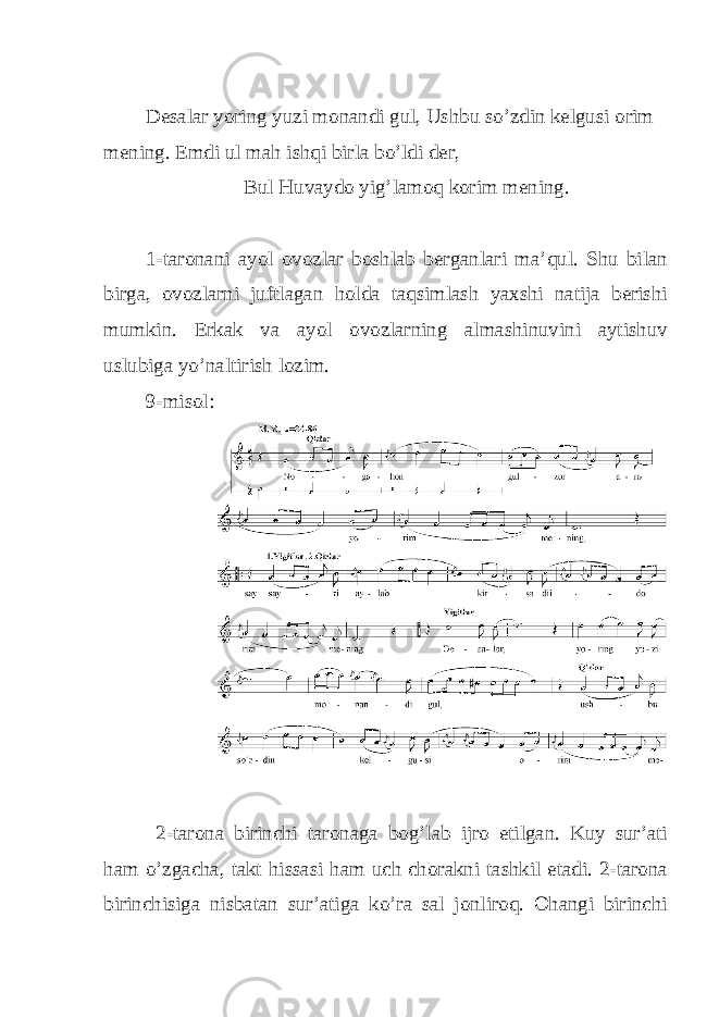  Desalar yoring yuzi monandi gul, Ushbu so’zdin kelgusi orim mening. Emdi ul mah ishqi birla bo’ldi der, Bul Huvaydo yig’lamoq korim mening. 1-taronani ayol ovozlar boshlab berganlari ma’qul. Shu bilan birga, ovozlarni juftlagan holda taqsimlash yaxshi natija berishi mumkin. Erkak va ayol ovozlarning almashinuvini aytishuv uslubiga yo’naltirish lozim. 9-misol: 2-tarona birinchi taronaga bog’lab ijro etilgan. Kuy sur’ati ham o’zgacha, takt hissasi ham uch chorakni tashkil etadi. 2-tarona birinchisiga nisbatan sur’atiga ko’ra sal jonliroq. Ohangi birinchi 