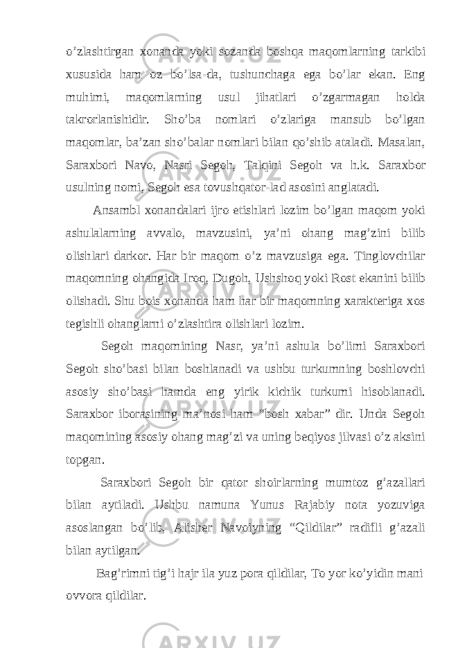 o’zlashtirgan xonanda yoki sozanda boshqa maqomlarning tarkibi xususida ham oz bo’lsa-da, tushunchaga ega bo’lar ekan. Eng muhimi, maqomlarning usul jihatlari o’zgarmagan holda takrorlanishidir. Sho’ba nomlari o’zlariga mansub bo’lgan maqomlar, ba’zan sho’balar nomlari bilan qo’shib ataladi. Masalan, Saraxbori Navo, Nasri Segoh, Talqini Segoh va h.k. Saraxbor usulning nomi, Segoh esa tovushqator-lad asosini anglatadi. Ansambl xonandalari ijro etishlari lozim bo’lgan maqom yoki ashulalarning avvalo, mavzusini, ya’ni ohang mag’zini bilib olishlari darkor. Har bir maqom o’z mavzusiga ega. Tinglovchilar maqomning ohangida Iroq, Dugoh, Ushshoq yoki Rost ekanini bilib olishadi. Shu bois xonanda ham har bir maqomning xarakteriga xos tegishli ohanglarni o’zlashtira olishlari lozim. Segoh maqomining Nasr, ya’ni ashula bo’limi Saraxbori Segoh sho’basi bilan boshlanadi va ushbu turkumning boshlovchi asosiy sho’basi hamda eng yirik kichik turkumi hisoblanadi. Saraxbor iborasining ma’nosi ham “bosh xabar” dir. Unda Segoh maqomining asosiy ohang mag’zi va uning beqiyos jilvasi o’z aksini topgan. Saraxbori Segoh bir qator shoirlarning mumtoz g’azallari bilan aytiladi. Ushbu namuna Yunus Rajabiy nota yozuviga asoslangan bo’lib, Alisher Navoiyning “Qildilar” radifli g’azali bilan aytilgan. Bag’rimni tig’i hajr ila yuz pora qildilar, To yor ko’yidin mani ovvora qildilar. 