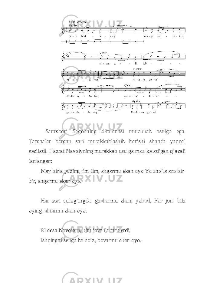  Saraxbori Segohning 4-taronasi murakkab usulga ega. Taronalar borgan sari murakkablashib borishi shunda yaqqol seziladi. Hazrat Navoiyning murakkab usulga mos keladigan g’azali tanlangan: May birla yuzing tim-tim, ahgarmu ekan oyo Yo sho’la aro bir- bir, ahgarmu ekan oyo. Har sori qulog’ingda, gavharmu ekan, yohud, Har joni bila oying, ahtarmu ekan oyo. El desa Navoiyni, kim javr ila tark etdi, Ishqingni senga bu so’z, bovarmu ekan oyo. 