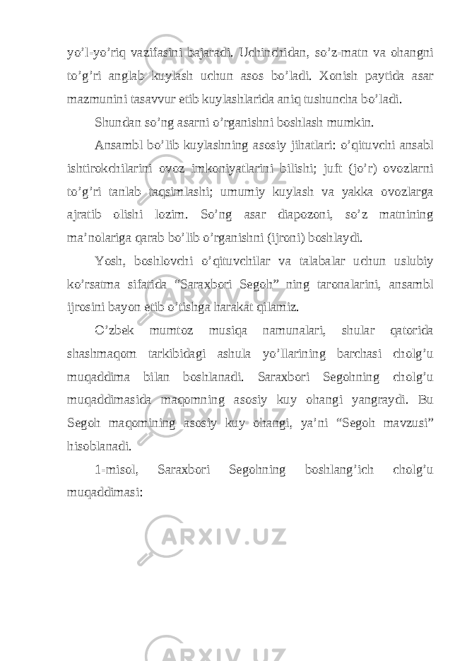 yo’l-yo’riq vazifasini bajaradi. Uchinchidan, so’z-matn va ohangni to’g’ri anglab kuylash uchun asos bo’ladi. Xonish paytida asar mazmunini tasavvur etib kuylashlarida aniq tushuncha bo’ladi. Shundan so’ng asarni o’rganishni boshlash mumkin. Ansambl bo’lib kuylashning asosiy jihatlari: o’qituvchi ansabl ishtirokchilarini ovoz imkoniyatlarini bilishi; juft (jo’r) ovozlarni to’g’ri tanlab taqsimlashi; umumiy kuylash va yakka ovozlarga ajratib olishi lozim. So’ng asar diapozoni, so’z matnining ma’nolariga qarab bo’lib o’rganishni (ijroni) boshlaydi. Yosh, boshlovchi o’qituvchilar va talabalar uchun uslubiy ko’rsatma sifatida “Saraxbori Segoh” ning taronalarini, ansambl ijrosini bayon etib o’tishga harakat qilamiz. O’zbek mumtoz musiqa namunalari, shular qatorida shashmaqom tarkibidagi ashula yo’llarining barchasi cholg’u muqaddima bilan boshlanadi. Saraxbori Segohning cholg’u muqaddimasida maqomning asosiy kuy ohangi yangraydi. Bu Segoh maqomining asosiy kuy ohangi, ya’ni “Segoh mavzusi” hisoblanadi. 1-misol, Saraxbori Segohning boshlang’ich cholg’u muqaddimasi: 