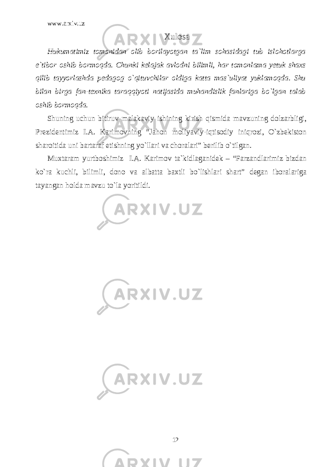 www.arxiv.uz Xulosa Hukumatimiz tomonidan olib borilayotgan ta`lim sohasidagi tub islohotlarga e`tibor oshib bormoqda. Chunki kelajak avlodni bilimli, har tomonlama yetuk shaxs qilib tayyorlashda pedagog o`qituvchilar oldiga katta mas`uliyat yuklamoqda. Shu bilan birga fan-texnika taraqqiyoti natijasida muhandislik fanlariga bo`lgan talab oshib bormoqda. Shuning uchun bitiruv malakaviy ishining kirish qismida mavzuning dolzarbligi, Prezidentimiz I.A. Karimovning “Jahon moliyaviy-iqtisodiy iniqrozi, O`zbekiston sharoitida uni bartaraf etishning yo`llari va choralari” berilib o`tilgan. Muxtaram yurtboshimiz I.A. Karimov ta`kidlaganidek – “Farzandlarimiz bizdan ko`ra kuchli, bilimli, dono va albatta baxtli bo`lishlari shart” degan iboralariga tayangan holda mavzu to`la yoritildi. 12 