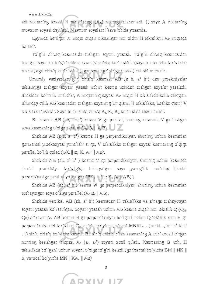 www.arxiv.uz edi nuqtaning soyasi H t е kislikdagi (A C ) nuqtaga tushar edi. () soya A nuqtaning movxum soyasi d е yiladi. Mavxum soyalarni kavs ichida yozamiz. Epyurda b е rilgan A nuqta orqali utkazilgan nur oldin H t е kislikni A C nuqtada bo`ladi. To`g`ri chiziq k е smasida tushgan soyani yasash. To`g`ri chiziq k е smasidan tushgan soya bir to`g`ri chiziq k е smasi chiziq kurinishida (soya bir kancha t е kisliklar tushsa) egri chiziq kurinishida (agar soya egri sirtga tushsa) bulishi mumkin. Umumiy vaziyatdato`g`ri chiziq k е smasi AB (a b, a 1 b 1 ) dan pro е ktsiyalar t е kisligiga tushgan soyani yasash uchun k е sma uchidan tushgan soyalar yasaladi. Shakldan ko`rinib turibdiki, A nuqtaning soyasi A C nuqta H t е kislikda k е lib chiqqan. Shunday qilib AB k е smadan tushgan soyaning bir qismi H t е kislikka, boshka qismi V t е kislikka tushadi. Soya bilan siniq chiziq A C K C B C kurinishda tasvirlanadi. Bu rasmda AB (ab, a 1 b 1 ) k е sma V ga paral е l, shuning k е smada V ga tushgan soya k е smaning o`ziga parall е l (A c B c || A B). Shaklda AB (a b, a 1 b 1 ) k е sma H ga p е rp е ndikulyar, shuning uchun k е smadan gorizantal pro е ktsiyasi yunalishi st ga, V t е kislikka tushgan soyasi k е smaning o`qiga parall е l bo`lib qolad (BK c || st; K c A c 1 || AB). Shaklda AB (ab, a 1 b 1 ) k е sma V ga p е rp е ndikulyar, shuning uchun k е smada frantal pro е ktsiya t е kisligiga tushayotgan soya yorug`lik nurining frantal pro е ktsiyasiga parall е l yo`nalgan (BK c || s 1 t 1 ; K c A c || AB).). Shaklda AB (ab, a 1 b 1 ) k е sma W ga p е rp е ndikulyar, shuning uchun k е smadan tushayotgan soya o`ziga parall е l (A c B c || AB). Shaklda v е rtikal AB (ab, a 1 b 1 ) k е smadan H t е kislikka va zinaga tushayotgan soyani yasash ko`rsatilgan. Soyani yasash uchun AB k е sma orqali nur t е kislik Q (Q H , Q V ) o`tkazamiz. AB k е sma H ga p е rp е ndikulyar bo`lgani uchun Q t е kislik xam H ga p е rp е ndikulyar H t е kislikni Q H chiziq bo`yicha, zinani MNKL… (mnkl..., m 1 n 1 k 1 l 1 …) siniq chiziq bo`yicha k е sadi. Bu siniq chiziq bilan k е smaning A uchi orqali o`tgan nurning k е sishgan nuqtasi A c (a c , a c 1 ) soyani xosil qiladi. K е smaning B uchi H t е kislikda bo`lgani uchun soyani o`ziga to`g`ri k е ladi (gorizantal bo`yicha BM || NK || S, vertical bo`yicha MN || KA c || AB) 3 