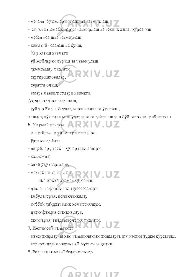 - металл буюмларни ясаш ва таъмирлаш, - енгил автомабилларни таъмирлаш ва техник хзмат кўрсатиш - мебел яса шва таъмирлаш - кимёвий тозалаш ва бўяш, - Кир ювиш хизмати - уй жойларни қуриш ва таъмирлаш - ҳаммомлар хизмати - сартарошхоналар, - суратга олиш, - ижара манзилгохлари хизмати, Аҳоли юкларини ташиш, - туйлар Билан боғлиқ маросимларни ўтказиш, қишлоқ хўжалик махсулотларини қайта ишлаш бўйича хизмат кўрсатиш 5. Умумий таълим - мактабгача таълим муассасалари - ўрта мактаблар - лицейлар , касб – ҳунар мактаблари - коллежлар - олий ўқув юртлари, - мактаб интернатлари 6. Тиббий хизмат кўрсатиш - давлат прфилактика муассасалари - амбулатория, поликлинкалар - тиббий ҳайдовчилик комиссиялари, - дизинфекция станциялари, - санитария, эпедимиология хизмати. 7. Ижтимоий таъминот - пенсионерлар ва кам таъминланган оилаларга ижтимоий ёрдам кўрсатиш, - ногиронларни ижтимоий муҳофаза қилиш 8. Рекреация ва сайёҳлар хизмати 