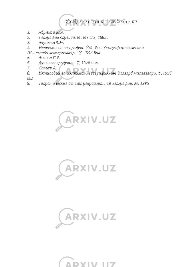 Фойда ла нилган адабиётлар 1. Абрамов М.А. 2. География сорвиса. М. Мысль, 1985. 3. Акрамов З.М. 4. Истиқлол ва география. Ўзб. Рес. География жамияти IV – съезди материаллари. Т. 1995 йил. 5. Асанов Г.Р. 6. Аҳоли географияси. Т, 1978 йил. 7. Солиев А. 8. Иқтисодий ва ижтимоий географиянинг долзарб масалалари. Т, 1995 йил. 9. Теоретические основы рекреационной географии. М. 1995 