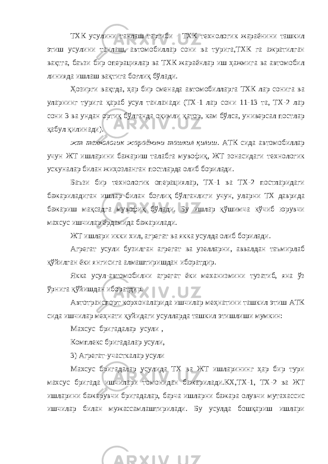 ТХК усулини танлаш тартиби - ТХК технологик жараёнини ташкил этиш усулини танлаш, автомобиллар сони ва турига,ТХК га ажратилган вақтга, баъзи бир операциялар ва ТХК жараёнлар иш ҳажмига ва автомобил линияда ишлаш вақтига боғлиқ бўлади. Ҳозирги вақтда, ҳар бир сменада автомобилларга ТХК лар сонига ва уларнинг турига қараб усул танланади (ТХ-1 лар сони 11-13 та, ТХ-2 лар сони 3 ва ундан ортиқ бўлганда оқимли қатор, кам бўлса, универсал постлар қабул қилинади). жт технологик жараёнини ташкил қилиш. АТК сида автомобиллар учун ЖТ ишларини бажариш талабга мувофиқ, ЖТ зонасидаги технологик ускуналар билан жиҳозланган постларда олиб борилади. Баъзи бир технологик операциялар, ТХ-1 ва ТХ-2 постларидаги бажариладиган ишлар билан боғлиқ бўлганлиги учун, уларни ТХ даврида бажариш мақсадга мувофиқ бўлади. Бу ишлар қўшимча кўчиб юрувчи махсус ишчилар ёрдамида бажарилади. ЖТ ишлари икки хил, агрегат ва якка усулда олиб борилади. Агрегат усули бузилган агрегат ва узелларни, аввалдан таъмирлаб қўйилган ёки янгисига алмаштиришдан иборатдир. Якка усул-автомобилни агрегат ёки механизмини тузатиб, яна ўз ўрнига қўйишдан иборатдир. Автотранспорт корхоналарида ишчилар меҳнатини ташкил этиш АТК сида ишчилар меҳнати қуйидаги усулларда ташкил этишлиши мумкин: Махсус бригадалар усули   ,   Комплекс бригадалар усули, 3) Агрегат-участкалар усули Махсус бригадалар усулида ТХ ва ЖТ ишларининг ҳар бир тури махсус бригада ишчилари томонидан бажарилади.КХ,ТХ-1, ТХ-2 ва ЖТ ишларини бажарувчи бригадалар, барча ишларни бажара олувчи мутахассис ишчилар билан мужассамлаштирилади. Бу усулда бошқариш ишлари 