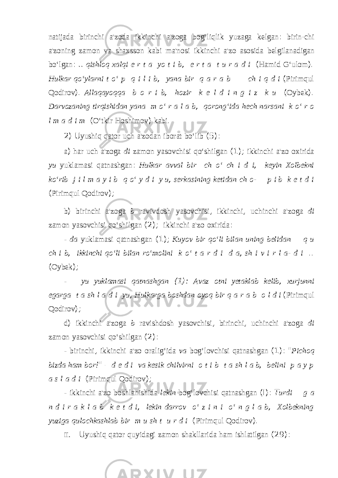 natijada birinchi a&#39;zoda ikkinchi a&#39;zoga bog‘liqlik yuzaga kelgan : birin-chi a&#39;zoning zamon va shaxs son kabi ma&#39;nosi ikkinchi a&#39;zo asosida belgilanadigan bo‘lgan : .. qishloq xalqi e r t a yo t i b , e r t a t u r a d i ( Hamid G‘ulom ). Hulkar qo‘ylarni t o‘ p q i l i b , yana bir q a r a b ch i q d i ( Pirimqul Qodirov ). Allaqayoqqa b o r i b , hozir k e l d i n g i z k u ( Oybek ). Darvozaning tirqishidan yana m o‘ r a l a b , qorong‘ida hech narsani k o‘ r o l m a d i m ( O‘tkir Hoshimov ) kabi . 2) U yushiq qator uch a&#39;zodan iborat bo‘lib (5): a ) har uch a&#39;zoga di zamon yasovchisi qo‘shilgan (1); ikkinchi a&#39;zo oxirida yu yuklamasi qatnashgan : Hulkar avval bir ch o‘ ch i d i , keyin Xolbekni ko‘rib j i l m a y i b q o‘ y d i y u , serkasining ketidan ch o- p i b k e t d i ( Pirimqul Qodirov ); b ) birinchi a&#39;zoga b ravivdosh yasovchisi , ikkinchi , uchinchi a&#39;zo ga di zamon yasovchisi qo‘shilgan (2); ikkinchi a&#39;zo oxirida : - da yuklamasi qatnashgan (1); Kuyov bir qo‘li bilan uning belidan q u ch i b , ikkinchi qo‘li bilan ro‘molini k o‘ t a r d i d a , sh i v i r l a- d i .. ( Oybek ); - yu yuklamasi qatnashgan (1): Avaz otni yetaklab kelib , xurjunni egarga t a sh l a d i yu , Hulkarga boshdan oyoq bir q a r a b o l d i ( Pirimqul Qodirov ); d ) ikkinchi a&#39;zoga b ravishdosh yasovchisi , birinchi , uchinchi a&#39;zoga di zamon yasovchisi qo‘shilgan (2): - birinchi , ikkinchi a&#39;zo oralig‘ida va bog‘lovchisi qatnashgan (1): &#34; Pichoq bizda ham bor !&#34; – d e d i va kesik chilvirni o t i b t a sh l a b , belini p a y p a s l a d i ( Pirimqul Qodirov ); - ikkinchi a&#39;zo boshlanishida lekin bog‘lovchisi qatnashgan (I): Т urdi g a n d i r a k l a b k e t d i , lekin darrov o‘ z i n i o‘ n g l a b , Xolbekning yuziga qulochkashlab bir m u sh t u r d i ( Pirimqul Qodirov ). II. U yushiq qator quyidagi zamon shakllarida ham ishlatilgan (29): 