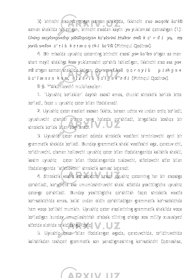 3) birinchi a&#39;zo di o‘tgan zamon shaklida , ikkinchi a&#39;zo moqchi bo‘ldi zamon shaklida ishlatilgan ; birinchi a&#39;zodan keyin -yu yuklamasi qatnashgan (1): U ning moylanganday yiltillayotgan ko‘zlarini Hulkar endi k o‘ r d i yu , tez yurib undan o‘ t i b k e t m o q ch i bo‘ldi ( Pirimqul Qodirov ). 4. Bir misolda uyushiq qatorning birinchi a&#39;zosi gan bo‘lsa o‘tgan za-mon shart mayli shakliga ham yuklamasini qo‘shib ishlatilgan , ik kinchi a&#39;zo esa gan edi o‘tgan zamon shaklida kelgan : Qoraqand hali q o r a y i b p i sh g a n b o‘ l m a s a h a m , q i z a r i b q o l g a n e d i ( Pirimqul Qodirov ). 9 §. Ya kunlovchi mulohazalar : 1. &#34;U yushiq bo‘laklar &#34; deyish asosli emas , chunki sintaktik bo‘lak bitta bo‘ladi , faqat u uyushiq qator bilan ifodalanadi . 2. U yushiq qator a&#39;zolari asosan ikkita , ba&#39;zan uchta va undan ortiq bo‘ladi ; uyushuvchi qismlar o‘zaro teng holatda qo‘shiladi , birgalikda boshqa bir sintaktik bo‘lak bilan bog‘lanadi . 3. U yushiq qator a&#39;zolari odatda sintaktik vazifani ta&#39;minlovchi ayni bir grammatik shaklda bo‘ladi . Bunday grammatik shakl vazifasini ega , qaratuv-chi , to‘ldiruvchi , qisman hollovchi uyushiq qator bilan ifodalan ganida kelishik shakli , kesim uyushiq qator bilan ifodalanganida tuslovchi , sifatlovchi sifat bilan ifodalanganida &#34; sifatlovchi &#34; sintak tik semasi bajaradi . 4. Sintaktik vazifa ko‘rsatkichi ba&#39;zan uyushiq qatorning har bir a&#39;zosiga qo‘shiladi , ko‘pincha esa umumlashtiruvchi shakl sifatida yaxlitligicha uyushiq qatorga qo‘shiladi . Bunday yaxlitligicha qo‘shilish faqat sintaktik vazifa ko‘rsatkichida emas , balki undan oldin qo‘shiladigan grammatik ko‘rsatkichda ham voqe bo‘lishi mumkin . U yushiq qator a&#39;zolarining gram matik shaklida voqe bo‘ladigan bunday umumlashtirish o‘zbek tilining o‘ziga xos milliy xususiyati sifatida alohida ta&#39;kidlashga loyiq . 5. U yushiq qator bilan ifodalangan egada , qaratuvchida , to‘ldiruvchida kelishikdan tashqari grammatik son paradigmasining ko‘rsatkichi ( qatnashsa , 