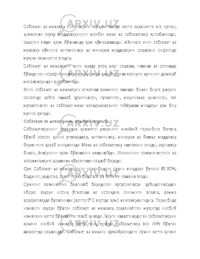 Сабзавот ва мевалар инсонларни озуқланишида катта аҳамиятга эга чунки, қимматли озуқа моддаларининг манбаи мева ва сабзавотлар ҳисобланади, овқатни яхши ҳазм бўлишида ҳам кўмаклашади. Айникса янги сабзавот ва мевалар кўпгина витаминлар ва минерал моддаларни сақловчи сифатида муҳим ахамиятга эгадир. Сабзавот ва меваларни янги ҳолда узоқ вақт сақлаш, ташиш ва сотишда бўладиган исрофгарчиликни максимал камайтириш хозирги куннинг долзарб масалаларидан ҳисобланади. Янги сабзавот ва меваларни етказиш ҳажмини ошиши билан бирга уларни саноатда қайта ишлаб қуритилган, тузланган, мариновка қилинган, тез музлатилган ва сабзавот-мева концерваларини тайёрлаш миқдори ҳам бир мунча ортади. Сабзавот ва меваларнинг кимёвий таркиби. Сабзавотларнинг озуқалик қиммати уларнинг кимёвий таркибига боғлиқ бўлиб асосан қанча углеводлар, витаминлар, минерал ва бошқа моддалар борлигига қараб аниқланади Мева ва сабзавотлар иштахани очади, оқсиллар билан, ёғларнинг ҳазм бўлишини яхшилайди. Инсоннинг саломатлигини ва касалликларга қаршилк кўрсатиши сақлаб боради. Сув. Сабзавот ва меваларнинг таркибидаги сувни миқдори ўртача 80-90%, бодринг, редиска, салат таркибида эса 93-97% ни ташкил этади. Сувнинг ахамиятини белгилаб берадиган хусусиятлари қуйидагилардан ибора: юқори иссиқ ўтказиш ва иссиқлик сиғимиги эгалик, ҳамма ҳароратларда буғланиши (ҳатто 0 0 С пастда ҳам) ва полярлигидир. Таркибида намлиги юқори бўлган сабзавот ва мевалар сақланаётган муҳитда нисбий намликни катта бўлишини талаб қилади. Барги ишлатиладиган сабзавотларни ҳавони нисбий намлиги 95% гача, пиёзли сабзавотлар эса 75% бўлган шароитда сақланади. Сабзавот ва мевани ҳужайрасидаги сувни катта қисми 