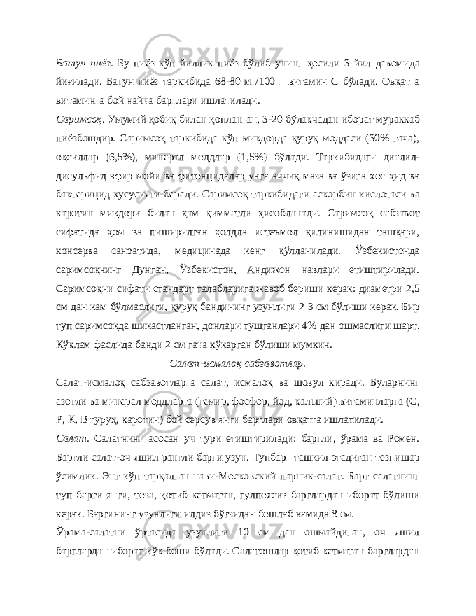 Батун пиёз. Бу пиёз кўп йиллик пиёз бўлиб унинг ҳосили 3 йил давомида йиғилади. Батун пиёз таркибида 68-80 мг/100 г витамин С бўлади. Овқатга витаминга бой найча барглари ишлатилади. Саримсоқ. Умумий қобиқ билан қопланган, 3-20 бўлакчадан иборат мураккаб пиёзбошдир. Саримсоқ таркибида кўп миқдорда қуруқ моддаси (30% гача), оқсиллар (6,5%), минерал моддлар (1,5%) бўлади. Таркибидаги диалил- дисульфид эфир мойи ва фитонцидалар унга аччиқ маза ва ўзига хос ҳид ва бактерицид хусусияти беради. Саримсоқ таркибидаги аскорбин кислотаси ва каротин миқдори билан ҳам қимматли ҳисобланади. Саримсоқ сабзавот сифатида ҳом ва пиширилган ҳолдла истеъмол қилинишидан ташқари, консерва саноатида, медицинада кенг қўлланилади. Ўзбекистонда саримсоқнинг Дунган, Ўзбекистон, Андижон навлари етиштирилади. Саримсоқни сифати стандарт талабларига жавоб бериши керак: диаметри 2,5 см дан кам бўлмаслиги, қуруқ бандининг узунлиги 2-3 см бўлиши керак. Бир туп саримсоқда шикастланган, донлари тушганлари 4% дан ошмаслиги шарт. Кўклам фаслида банди 2 см гача кўкарган бўлиши мумкин. Салат-исмалоқ сабзавотлар. Салат-исмалоқ сабзавотларга салат, исмалоқ ва шовул киради. Буларнинг азотли ва минерал моддларга (темир, фосфор, йод, кальций) витаминларга (С, Р, К, В гуруҳ, каротин) бой серсув янги барглари овқатга ишлатилади. Салат. Салатнинг асосан уч тури етиштирилади: баргли, ўрама ва Ромен. Баргли салат-оч яшил рангли барги узун. Тупбарг ташкил этадиган тезпишар ўсимлик. Энг кўп тарқалган нави-Московский парник-салат. Барг салатнинг туп барги янги, тоза, қотиб кетмаган, гулпоясиз барглардан иборат бўлиши керак. Баргининг узунлиги илдиз бўғзидан бошлаб камида 8 см. Ўрама-салатни ўртасида узунлиги 10 см дан ошмайдиган, оч яшил барглардан иборат кўк боши бўлади. Салатошлар қотиб кетмаган барглардан 