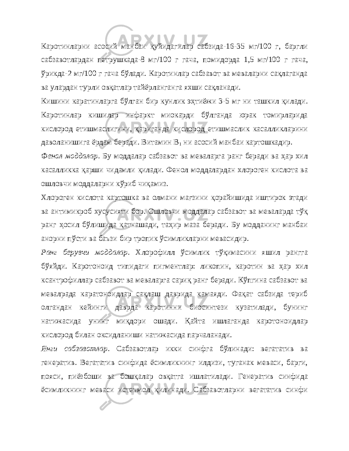 Каротинларни асосий манбаи қуйидагилар сабзида-16-35 мг/100 г, баргли сабзавотлардан петрушкада-8 мг/100 г гача, помидорда 1,5 мг/100 г гача, ўрикда-2 мг/100 г гача бўлади. Каротинлар сабзавот ва меваларни сақлаганда ва улардан турли овқатлар тайёрланганга яхши сақланади. Кишини каратинларга бўлган бир кунлик эҳтиёжи 3-5 мг ни ташкил қилади. Каротинлар кишилар инфаркт миокарди бўлганда юрак томирларида кислород етишмаслигини, қариганда кислород етишмаслик касалликларини даволанишига ёрдам беради. Витамин В 1 ни асосий манбаи картошкадир. Фенол моддалар. Бу моддалар сабзавот ва меваларга ранг беради ва ҳар хил касалликка қарши чидамли қилади. Фенол моддалардан хлороген кислота ва ошловчи моддаларни кўриб чиқамиз. Хлороген кислота картошка ва олмани мағзини қорайишида иштирок этади ва антимикроб хусусияти бор. Ошловчи моддалар сабзавот ва меваларда тўқ ранг ҳосил бўлишида қатнашади, таҳир маза беради. Бу модданинг манбаи анорни пўсти ва баъзи бир тропик ўсимликларни мевасидир. Ранг берувчи моддалар. Хлорофилл ўсимлик тўқимасини яшил рангга бўяйди. Каротоноид типидаги пигментлар: ликопин, каротин ва ҳар хил ксантрофиллар сабзавот ва меваларга сариқ ранг беради. Кўпгина сабзавот ва мевалрада каратоноидлар сақлаш даврида камаяди. Фақат сабзида териб олгандан кейинги даврда каротинни биосинтези кузатилади, бунинг натижасида унинг миқдори ошади. Қайта ишлаганда каротоноидлар кислород билан оксидланиши натижасида парчаланади. Янги сабзавотлар. Сабзавотлар икки синфга бўлинади: вегататив ва генератив. Вегататив синфида ёсимликнинг илдизи, туганак меваси, барги, пояси, пиёзбоши ва бошқалар овқатга ишлатилади. Генератив синфида ёсимликнинг меваси истеъмол қилинади. Сабзавотларни вегататив синфи 