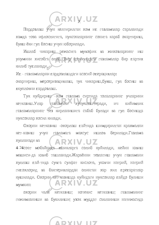 2. Пардозлаш учун келтирилган хом ип газламалар сараланади хамда тоза ифлослигига , нуксонларнинг сонига караб окартириш, буяш ёки гул босиш учун юборилади. Ишлаб чикариш режасига мувофик ва жихозларнинг иш унумини хисобга олиб, бир артикулдаги газламалар бир партия килиб тупланади. Ип - газламаларни пардозлашдаги асосий операциялар: окартириш, мерсеризациялаш, тук чикариш,буяш, гул босиш ва якунловчи пардозлаш. Тук куйдириш -хом газлама сиртида толаларнинг учларини кетказиш.Улар газламани хунуклаштиради, ич кийимлик газламаларнинг тез кирланишига сабаб булади ва гул босишда нуксонлар хосил килади. Охорни кетказиш -охорлаш пайтида шимдирилган крахмални кет-казиш учун газламага махсус ишлов берилади.Газлама хулланади ва 4-24соат мобайнида яшикларга солиб куйилади, кейин ювиш машиси-да ювиб ташланади.Жараённи тезлатиш учун газламани хуллаш пай-тида сувга сулфат кислота, уювчи натрий, натрий гипохлорид ва бактериялардан олинган хар хил препаратлар кушилади. Охорни кет-казишда куйидаги нуксонлар пайдо булиши мумкин: охорни чала кетказиш; нотекис кетказиш; газламанинг гижимланиши ва букилиши; узок муддат сакланиши натижасида 