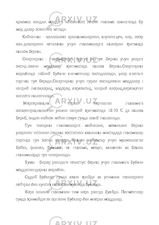 крахмал кандли моддага айланиши; лекин газлама ювилганда бу мод-далар осонгина кетади. Кайнатиш - целлюлоза аралашмаларини, шунингдек, кир, охор кол-дикларини кетказиш учун газламаларга ишкорли эритмада ишлов бериш. Окартириш - газламаларга тургун ок туе .бериш учун уларга оксид-ловчи моддалар эритмасида ишлов бериш.Окартириш жараёнида табиий буёвчи пигментлар оксидланади, улар пахтага саргиш туе беради.Окартириш учун турли оксидловчи моддалар : натрий гипохло рид, водород переоксид, натрий хлорид,переацетат кислота ишлатилади. Мерсеризация— таранг тортилган газламага концентрацияланган уювчи натрий эритмасида 16-20 С да ишлов бериб, олдин кайнок кейин совук сувда ювиб ташланади. Тук чикариш—газламаларга майинлик, момиклик бериш уларнинг иссикни саклаш хоссасини яхшилаш максадида газламалар сиртида тук хосил килади. Кишки кийимлар учун мулжаллаган бойка, фланел, бумазея, ип газлама, мовут, велветон ва бошка газламаларда тук чикарилади. Буяш - бирор рангдаги текистус бериш учун газламага буёвчи моддасингдириш жараёни. Оддий буёклар сувда яхши эрийди ва усимлик толаларини нейтрал ёки кучсиз ишкорли мухитда буялади. Кора анилин газламани тим кора рангда буяйди. Пигментлар сувда эримайдиган органик буёклар ёки мнерал моддалар. 