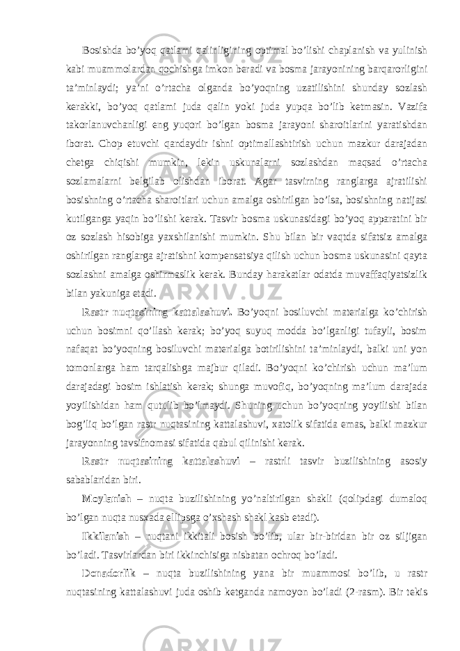 Bosishda bo’yoq qatlami qalinligining optimal bo’lishi chaplanish va yulinish kabi muammolardan qochishga imkon beradi va bosma jarayonining barqarorligini ta’minlaydi; ya’ni o’rtacha olganda bo’yoqning uzatilishini shunday sozlash kerakki, bo’yoq qatlami juda qalin yoki juda yupqa bo’lib ketmasin. Vazifa takorlanuvchanligi eng yuqori bo’lgan bosma jarayoni sharoitlarini yaratishdan iborat. Chop etuvchi qandaydir ishni optimallashtirish uchun mazkur darajadan chetga chiqishi mumkin, lekin uskunalarni sozlashdan maqsad o’rtacha sozlamalarni belgilab olishdan iborat. Agar tasvirning ranglarga ajratilishi bosishning o’rtacha sharoitlari uchun amalga oshirilgan bo’lsa, bosishning natijasi kutilganga yaqin bo’lishi kerak. Tasvir bosma uskunasidagi bo’yoq apparatini bir oz sozlash hisobiga yaxshilanishi mumkin. Shu bilan bir vaqtda sifatsiz amalga oshirilgan ranglarga ajratishni kompensatsiya qilish uchun bosma uskunasini qayta sozlashni amalga oshirmaslik kerak. Bunday harakatlar odatda muvaffaqiyatsizlik bilan yakuniga etadi. Rastr nuqtasining kattalashuvi. Bo’yoqni bosiluvchi materialga ko’chirish uchun bosimni qo’llash kerak; bo’yoq suyuq modda bo’lganligi tufayli, bosim nafaqat bo’yoqning bosiluvchi materialga botirilishini ta’minlaydi, balki uni yon tomonlarga ham tarqalishga majbur qiladi. Bo’yoqni ko’chirish uchun ma’lum darajadagi bosim ishlatish kerak; shunga muvofiq, bo’yoqning ma’lum darajada yoyilishidan ham qutulib bo’lmaydi. Shuning uchun bo’yoqning yoyilishi bilan bog’liq bo’lgan rastr nuqtasining kattalashuvi, xatolik sifatida emas, balki mazkur jarayonning tavsifnomasi sifatida qabul qilinishi kerak. Rastr nuqtasining kattalashuvi – rastrli tasvir buzilishining asosiy sabablaridan biri. Moylanish – nuqta buzilishining yo’naltirilgan shakli (qolipdagi dumaloq bo’lgan nuqta nusxada ellipsga o’xshash shakl kasb etadi). Ikkilanish – nuqtani ikkitali bosish bo’lib, ular bir-biridan bir oz siljigan bo’ladi. Tasvirlardan biri ikkinchisiga nisbatan ochroq bo’ladi. Donadorlik – nuqta buzilishining yana bir muammosi bo’lib, u rastr nuqtasining kattalashuvi juda oshib ketganda namoyon bo’ladi (2-rasm). Bir tekis 