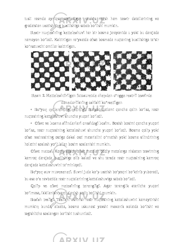 tusli rasmda ayniqsa seziladigan notekis naqsh ham tasvir detallarining va gradatsion uzatishning buzilishiga sabab bo’lishi mumkin. Rastr nuqtasining kattalashuvi har bir bosma jarayonida u yoki bu darajada namoyon bo’ladi. Keltirilgan ro’yxatda ofset bosmada nuqtaning buzilishiga ta’sir ko’rsatuvchi omillar keltirilgan. Rasm 2. Kattalashtirilgan fotosuratda chapdan o’ngga rastrli tasvirda donadorlikning oshishi ko’rsatilgan • Bo’yoq qatlamining qalinligi . Bo’yoq qatlami qancha qalin bo’lsa, rastr nuqtasining kattalashuvi shuncha yuqori bo’ladi. • Ofset va bosma silindarlari orasidagi bosim . Bosish bosimi qancha yuqori bo’lsa, rastr nuqtasining kattalashuvi shuncha yuqori bo’ladi. Bosma qolip yoki ofset rezinasining ostiga dekel osti materialini o’rnatish yoki bosma silindrining holatini sozlash yo’li bilan bosim sozlanishi mumkin. Ofset matosi. Kompression ofset matolari oddiy matolarga nisbatan tasvirning kamroq darajada buzilishiga olib keladi va shu tarzda rastr nuqtasining kamroq darajada kattalashuvini ta’minlaydi. Bo’yoq-suv muvozanati . Suvni juda ko’p uzatish bo’yoqni bo’ktirib yuboradi, bu esa o’z navbatida rastr nuqtalarining kattalashuviga sabab bo’ladi. Qolip va ofset matosining tarangligi . Agar taranglik etarlicha yuqori bo’lmasa, ikkilanish/parchalanish sodir bo’lishi mumkin. Bosish tezligi . Tezlikni oshirish rastr nuqtasining kattalashuvini kamaytirishi mumkin; bunda, albatta, bosma uskunasi yaxshi mexanik xolatda bo’lishi va tegishlicha sozlangan bo’lishi tushuniladi. 