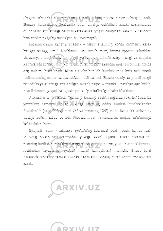 chegara sohalarida bir oz to’qroq qilinadi, ochroq tus esa bir oz ochroq qilinadi. Bunday harakatlar ehtiyotkorlik bilan amalga oshirilishi kerak, sozlamalarda ortiqcha ishlarni amalga oshirish kerak emas: yuqori darajadagi keskinlik har doim ham tasvirning ijobiy xususiyati bo’lavermaydi. Interfenersion kartina (naqsh) – tasvir sifatining ko’rib chiqilishi kerak bo’lgan so’nggi omili hisoblanadi. Bu naqsh muar, bosma apparati silindrlari shesternyalaridagi tirqishlar tufayli yo’lkalar, o’chirilib ketgan belgi va nuqtalar ko’rinishida bo’lishi mumkin. Hosil qilish nuqtai nazaridan muar bu omillar ichida eng muhimi hisoblanadi. Muar turlicha burilish burchaklarida ko’p tusli rastrli tuzilmalarning ustma-ust tushishidan hosil bo’ladi. Barcha odatiy ko’p tusli rangli reproduksiyalar o’ziga xos bo’lgan muarli naqsh – rozatkali naqshga ega bo’lib, rastr liniaturasi yuqori bo’lganda yo’l qo’ysa bo’ladigan holat hisoblanadi. Noxush muarli rasmlar jigarrang, kulrang, yashil ranglarda yoki teri tuslarida yaqqolroq namoyon bo’ladi. Bunga rastrning oddiy burilish burchaklaridan foydalanish (sariq 90°, qirmizi 75° va havorang 105°) va bosishda ikkilanishning yuzaga kelishi sabab bo’ladi. Maqsad muar namunalarini mutloq minimumga keltirishdan iborat. Syujetli muar - aslnusxa syujetining tuzilmasi yoki naqshi hamda rastr to’rining o’zaro ta’sirlashuvidan yuzaga keladi. Qayta ishlash masshtabini, rastrning burilish burchaklarini o’zgartirish yoki qo’polroq yoki liniaturasi kattaroq rastrlardan foydalanish syujetli muarni kamaytirishi mumkin. Biroq, ba’zi holatlarda stoxastik rastrlar bunday naqshlarni bartaraf qilish uchun qo’llanilishi kerak. 