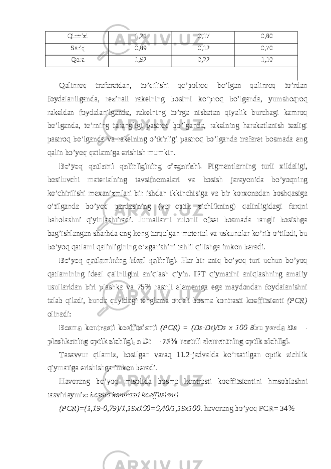 Qirmizi 1,21 0,17 0,80 Sariq 0,89 0,12 0,70 Qora 1,52 0,22 1,10 Qalinroq trafaretdan, to’qilishi qo’polroq bo’lgan qalinroq to’rdan foydalanilganda, rezinali rakelning bosimi ko’proq bo’lganda, yumshoqroq rakeldan foydalanilganda, rakelning to’rga nisbatan qiyalik burchagi kamroq bo’lganda, to’rning tarangligi pastroq bo’lganda, rakelning harakatlanish tezligi pastroq bo’lganda va rakelning o’tkirligi pastroq bo’lganda trafaret bosmada eng qalin bo’yoq qatlamiga erishish mumkin. Bo’yoq qatlami qalinligining o’zgarishi. Pigmentlarning turli xildaligi, bosiluvchi materialning tavsifnomalari va bosish jarayonida bo’yoqning ko’chirilishi mexanizmlari bir ishdan ikkinchisiga va bir korxonadan boshqasiga o’tilganda bo’yoq pardasining (va optik zichlikning) qalinligidagi farqni baholashni qiyinlashtiradi. Jurnallarni rulonli ofset bosmada rangli bosishga bag’ishlangan sharhda eng keng tarqalgan material va uskunalar ko’rib o’tiladi, bu bo’yoq qatlami qalinligining o’zgarishini tahlil qilishga imkon beradi. Bo’yoq qatlamining ideal qalinligi. Har bir aniq bo’yoq turi uchun bo’yoq qatlamining ideal qalinligini aniqlash qiyin. IFT qiymatini aniqlashning amaliy usullaridan biri plashka va 75% rastrli elementga ega maydondan foydalanishni talab qiladi, bunda quyidagi tenglama orqali bosma kontrasti koeffitsienti (PCR) olinadi: Bosma kontrasti koeffitsienti (PCR) = (Ds-Dt)/Ds x 100 8 bu yerda Ds — plashkaning optik zichligi, a Dt — 75% rastrli elementning optik zichligi. Tasavvur qilamiz, bosilgan varaq 11.2-jadvalda ko’rsatilgan optik zichlik qiymatiga erishishga imkon beradi. Havorang bo’yoq misolida bosma kontrasti koeffitsientini hmsoblashni tasvirlaymiz: bosma kontrasti koeffitsienti (PCR)=(1,19-0,79)/1,19x100=0,40/1,19x100. havorang bo’yoq PCR= 34% 