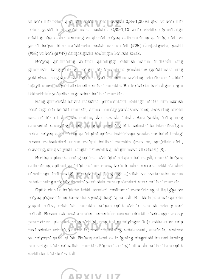 va ko’k filtr uchun qizil bilan qo’shimcha bosishda 0,85-1,00 va qizil va ko’k filtr uchun yashil bilan qo’shimcha bosishda 0,90-1,10 optik zichlik qiymatlariga erishilguniga qadar havorang va qirmizi bo’yoq qatlamlarining qalinligi qizil va yashil bo’yoq bilan qo’shimcha bosish uchun qizil (#25) darajasigacha, yashil (#58) va ko’k (#*47) darajasigacha sozlangan bo’lishi kerak. Bo’yoq qatlamining optimal qalinligiga erishish uchun intilishda rang gammasini kengaytirishga bo’lgan bir tomonlama yondashuv (qo’shimcha rang yoki vizual rang samaradorligi) amaliyotda rang qamrovining uch o’lchamli tabiati tufayli muvaffaqiyatsizlikka olib kelishi mumkin. Bir tekislikka beriladigan urg’u ikkinchisida yo’qotishlarga sabab bo’lishi mumkin. Rang qamrovida barcha maksimal parametrlarni berishga intilish ham noxush holatlarga olib kelishi mumkin, chunki bunday yondashuv rang fazosining barcha sohalari bir xil darajada muhim, deb nazarda tutadi. Amaliyotda, to’liq rang qamrovini kamaytirgan holda rang qamrovining bitta sohasini kattalashtiradigan holda bo’yoq qatlamining qalinligini optimallashtirishga yondashuv ba’zi turdagi bosma mahsulotlari uchun ma’qul bo’lishi mumkin (masalan, syujetida qizil, olovrang, sariq va yashil ranglar ustuvorlik qiladigan meva etiketkasi) [9]. Bosilgan plashkalarning optimal zichligini aniqlab bo’lmaydi, chunki bo’yoq qatlamining optimal qalinligi ma’lum emas, lekin bundan korxona ichki standart o’rnatishga intilmasligi kerak emas. Ranglarga ajratish va svetoproba uchun baholashning ob’ektiv tizimini yaratishda bunday standart kerak bo’lishi mumkin. Optik zichlik bo’yicha ichki standart bosiluvchi materialning silliqligiga va bo’yoq pigmentining konsentratsiyasiga bog’liq bo’ladi. Bu ikkita parametr qancha yuqori bo’lsa, erishilishi mumkin bo’lgan optik zichlik ham shuncha yuqori bo’ladi. Bosma uskunasi operatori tomonidan nazorat ob’ekti hisoblangan asosiy parametrlar - plashkalarning zichligi, rang tusi va to’yinganlik (plashkalar va ko’p tusli sohalar uchun), yaltiroqlik, rastr nuqtasining kattalashuvi, keskinlik, kontrast va bo’yoqni qabul qilish. Bo’yoq qatlami qalinligining o’zgarishi bu omillarning barchasiga ta’sir ko’rsatishi mumkin. Pigmentlarning turli xilda bo’lishi ham optik zichlikka ta’sir ko’rsatadi. 