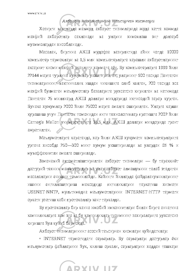 www.arxiv.uz A хб opom тизимларнинг таъсирчан кисмлари Хозирги вактларда мавжуд ахборот тизимларида жуда катта хажмда махфий ахборотлар сакланади ва уларни химоялаш энг долзарб муаммолардан хисобланади. Масалан, биргина АКШ мудофза вазирлигида айни чогда 10000 компьютер тармоклари ва 1,5 млн компьютерларга карашли ахборотларнинг аксарият кисми махфий эканлиги хаммага аён. Бу компьютерларга 1999 йили 22144 марта турлича x ужумлар уюштирилган, уларнинг 600 тасида Пентагон тизимларининг вактинчалик ишдан чикишига олиб келган, 200 тасида эса махфий булмаган маълумотлар базаларига рухсатсиз кирилган ва натижада Пентагон 25 миллиард АКШ доллари микдорида иктисодий зарар к yp ган. Бунака хужумлар 2000 йили 25000 марта амалга оширилган. Уларга карши курашиш учун Пентагон томонидан янги технологиялар яратишга 2002 йили Carnegie Mellon университетига 35,5 млн. AK Ш доллари микдорида грант ажратилган. Маълумотларга караганда, хар йили АКШ хукумати компьютерларига уртача хисобда 250—300 минг хужум уюштирилади ва улардан 65 % и муваффакиятли амалга оширилади. Замонавий автоматлаштирилган ахборот тизимлари — бу тараккиёт дастурий-техник мажмуасидир ва улар ахборот алмашувини талаб этадиган масалаларни ечишни таъминлайди. Кейинги йилларда фойдаланувчиларнинг ишини енгиллаштириш максадида янгиликларни таркатиш хизмати USENET - NNTP , мультимедиа маълумотларини INTERNET - HTTP тармоги оркати узатиш каби протоколлар кенг таркалди. Бу протоколлар бир канча ижобий имкониятлари билан бирга анчагина камчиликларга хам эга ва бу камчиликлар тизимнинг захираларига рухсатсиз киришга йул куйиб бермокда. Ахборот тизимларининг асосий таъсирчан кисмлари куйидагилар: • INTERNET тармогидаги серверлар. Бу серверлар: дастурлар ёки маълумотлар файлларини йук, килиш оркали, серверларни хаддан ташкари 