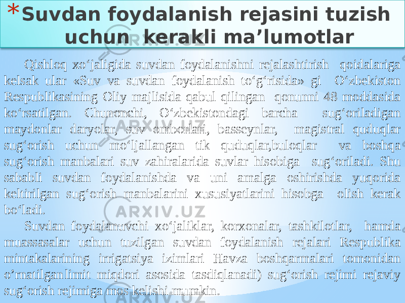 * Suvdan foydalanish rejasini tuzish uchun kerakli ma’lumotlar Qishloq xo‘jaligida suvdan foydalanishni rejalashtirish qoidalariga kelsak ular «Suv va suvdan foydalanish to‘g‘risida» gi O‘zbekiston Respublikasining Oliy majlisida qabul qilingan qonunni 48 moddasida ko‘rsatilgan. Chunonchi, O‘zbekistondagi barcha sug‘oriladigan maydonlar daryolar, suv omborlari, basseynlar, magistral quduqlar sug‘orish uchun mo‘ljallangan tik quduqlar,buloqlar va boshqa sug‘orish manbalari suv zahiralarida suvlar hisobiga sug‘oriladi. Shu sababli suvdan foydalanishda va uni amalga oshirishda yuqorida keltirilgan sug‘orish manbalarini xususiyatlarini hisobga olish kerak bo‘ladi. Suvdan foydalanuvchi xo‘jaliklar, korxonalar, tashkilotlar, hamda muassasalar uchun tuzilgan suvdan foydalanish rejalari Respublika mintakalarining irrigatsiya izimlari Havza boshqarmalari tomonidan o’rnatilgan limit miqdori asosida tasdiqlanadi) sug‘orish rejimi rejaviy sug‘orish rejimiga mos kelishi mumkin. 