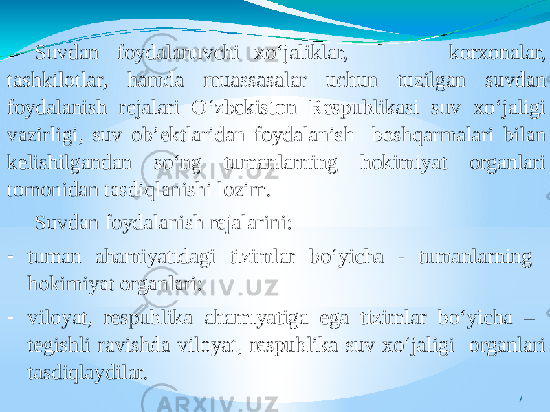 7Suvdan foydalanuvchi xo‘jaliklar, korxonalar, tashkilotlar, hamda muassasalar uchun tuzilgan suvdan foydalanish rejalari O‘zbekiston Respublikasi suv xo‘jaligi vazirligi, suv ob’ektlaridan foydalanish boshqarmalari bilan kelishilgandan so‘ng tumanlarning hokimiyat organlari tomonidan tasdiqlanishi lozim. Suvdan foydalanish rejalarini: - tuman ahamiyatidagi tizimlar bo‘yicha - tumanlarning hokimiyat organlari: - viloyat, respublika ahamiyatiga ega tizimlar bo‘yicha – tegishli ravishda viloyat, respublika suv xo‘jaligi organlari tasdiqlaydilar. 