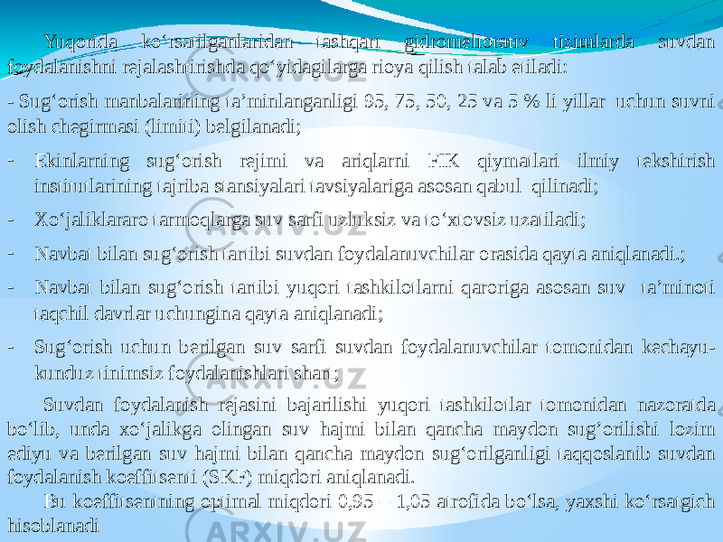 Yuqorida ko‘rsatilganlaridan tashqari gidromeliorativ tizimlarda suvdan foydalanishni rejalashtirishda qo‘yidagilarga rioya qilish talab etiladi: - Sug‘orish manbalarining ta’minlanganligi 95, 75, 50, 25 va 5 % li yillar uchun suvni olish chegirmasi (limiti) belgilanadi; - Ekinlarning sug‘orish rejimi va ariqlarni FIK qiymatlari ilmiy tekshirish institutlarining tajriba stansiyalari tavsiyalariga asosan qabul qilinadi; - Xo‘jaliklararo tarmoqlarga suv sarfi uzluksiz va to‘xtovsiz uzatiladi; - Navbat bilan sug‘orish tartibi suvdan foydalanuvchilar orasida qayta aniqlanadi.; - Navbat bilan sug‘orish tartibi yuqori tashkilotlarni qaroriga asosan suv ta’minoti taqchil davrlar uchungina qayta aniqlanadi; - Sug‘orish uchun berilgan suv sarfi suvdan foydalanuvchilar tomonidan kechayu- kunduz tinimsiz foydalanishlari shart; Suvdan foydalanish rejasini bajarilishi yuqori tashkilotlar tomonidan nazoratda bo‘lib, unda xo‘jalikga olingan suv hajmi bilan qancha maydon sug’orilishi lozim ediyu va berilgan suv hajmi bilan qancha maydon sug‘orilganligi taqqoslanib suvdan foydalanish koeffitsenti (SKF) miqdori aniqlanadi. Bu koeffitsentning optimal miqdori 0,95 – 1,05 atrofida bo‘lsa, yaxshi ko‘rsatgich hisoblanadi 