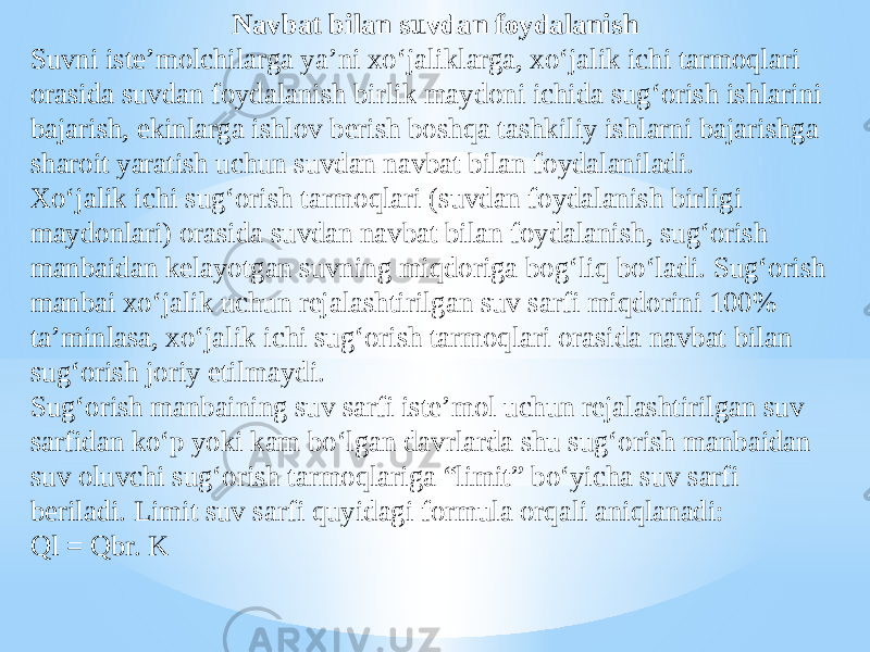 Navbat bilan suvdan foydalanish Suvni iste’molchilarga ya’ni xo‘jaliklarga, xo‘jalik ichi tarmoqlari orasida suvdan foydalanish birlik maydoni ichida sug‘orish ishlarini bajarish, ekinlarga ishlov berish boshqa tashkiliy ishlarni bajarishga sharoit yaratish uchun suvdan navbat bilan foydalaniladi. Xo‘jalik ichi sug‘orish tarmoqlari (suvdan foydalanish birligi maydonlari) orasida suvdan navbat bilan foydalanish, sug‘orish manbaidan kelayotgan suvning miqdoriga bog‘liq bo‘ladi. Sug‘orish manbai xo‘jalik uchun rejalashtirilgan suv sarfi miqdorini 100% ta’minlasa, xo‘jalik ichi sug‘orish tarmoqlari orasida navbat bilan sug‘orish joriy etilmaydi. Sug‘orish manbaining suv sarfi iste’mol uchun rejalashtirilgan suv sarfidan ko‘p yoki kam bo‘lgan davrlarda shu sug‘orish manbaidan suv oluvchi sug‘orish tarmoqlariga “limit” bo‘yicha suv sarfi beriladi. Limit suv sarfi quyidagi formula orqali aniqlanadi: Ql = Qbr. K 