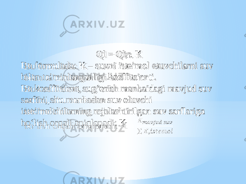 Ql = Qbr. K Bu formulada: K – suvni iste’mol etuvchilarni suv bilan ta’minlanganligi koeffitsienti. Bu koeffitsient, sug‘orish manbaidagi mavjud suv sarfini, shu manbadan suv oluvchi iste’molchilarning rejalashtirilgan suv sarflariga bo‘lish orqali aniqlanadi: K  