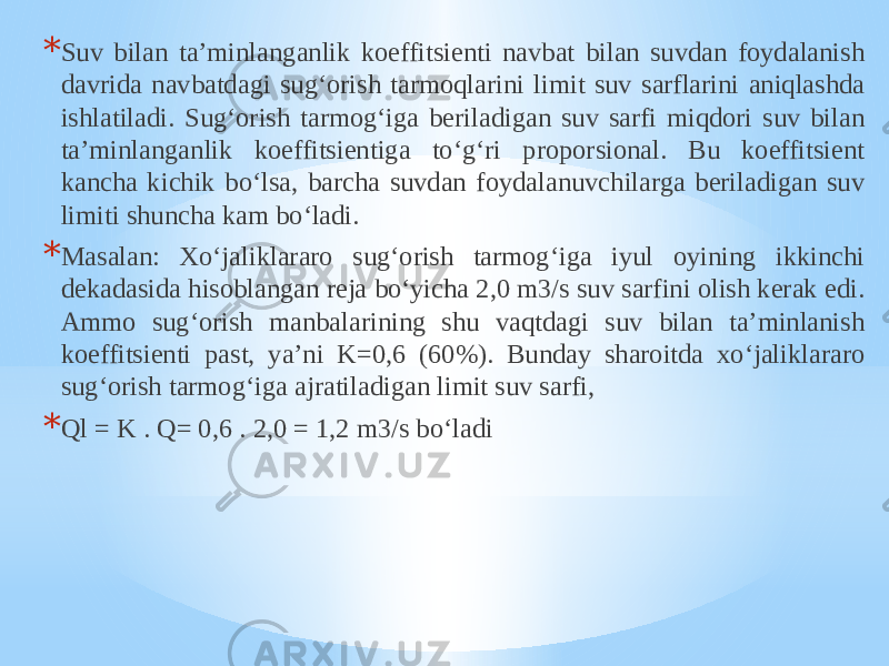 * Suv bilan ta’minlanganlik koeffitsienti navbat bilan suvdan foydalanish davrida navbatdagi sug‘orish tarmoqlarini limit suv sarflarini aniqlashda ishlatiladi. Sug‘orish tarmog‘iga beriladigan suv sarfi miqdori suv bilan ta’minlanganlik koeffitsientiga to‘g‘ri proporsional. Bu koeffitsient kancha kichik bo‘lsa, barcha suvdan foydalanuvchilarga beriladigan suv limiti shuncha kam bo‘ladi. * Masalan: Xo‘jaliklararo sug‘orish tarmog‘iga iyul oyining ikkinchi dekadasida hisoblangan reja bo‘yicha 2,0 m3/s suv sarfini olish kerak edi. Ammo sug‘orish manbalarining shu vaqtdagi suv bilan ta’minlanish koeffitsienti past, ya’ni K=0,6 (60%). Bunday sharoitda xo‘jaliklararo sug‘orish tarmog‘iga ajratiladigan limit suv sarfi, * Ql = K . Q= 0,6 . 2,0 = 1,2 m3/s bo‘ladi 