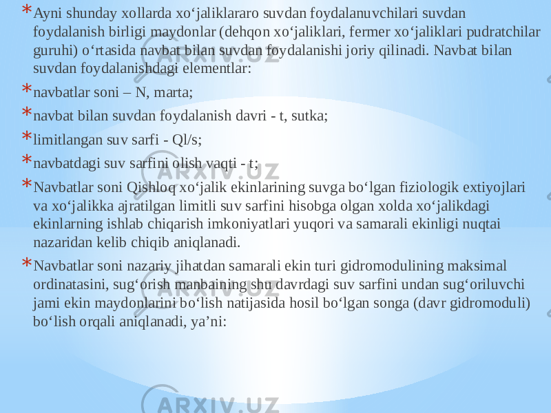 * Ayni shunday xollarda xo‘jaliklararo suvdan foydalanuvchilari suvdan foydalanish birligi maydonlar (dehqon xo‘jaliklari, fermer xo‘jaliklari pudratchilar guruhi) o‘rtasida navbat bilan suvdan foydalanishi joriy qilinadi. Navbat bilan suvdan foydalanishdagi elementlar: * navbatlar soni – N, marta; * navbat bilan suvdan foydalanish davri - t, sutka; * limitlangan suv sarfi - Ql/s; * navbatdagi suv sarfini olish vaqti - t; * Navbatlar soni Qishloq xo‘jalik ekinlarining suvga bo‘lgan fiziologik extiyojlari va xo‘jalikka ajratilgan limitli suv sarfini hisobga olgan xolda xo‘jalikdagi ekinlarning ishlab chiqarish imkoniyatlari yuqori va samarali ekinligi nuqtai nazaridan kelib chiqib aniqlanadi. * Navbatlar soni nazariy jihatdan samarali ekin turi gidromodulining maksimal ordinatasini, sug‘orish manbaining shu davrdagi suv sarfini undan sug‘oriluvchi jami ekin maydonlarini bo‘lish natijasida hosil bo‘lgan songa (davr gidromoduli) bo‘lish orqali aniqlanadi, ya’ni: 